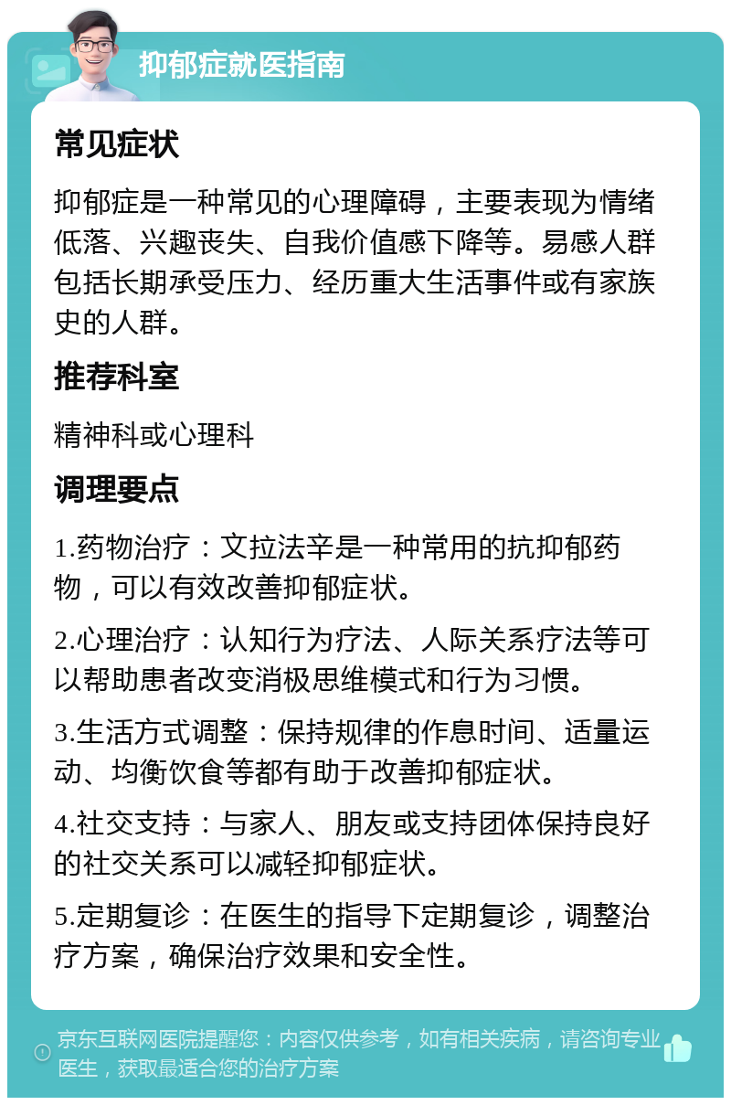 抑郁症就医指南 常见症状 抑郁症是一种常见的心理障碍，主要表现为情绪低落、兴趣丧失、自我价值感下降等。易感人群包括长期承受压力、经历重大生活事件或有家族史的人群。 推荐科室 精神科或心理科 调理要点 1.药物治疗：文拉法辛是一种常用的抗抑郁药物，可以有效改善抑郁症状。 2.心理治疗：认知行为疗法、人际关系疗法等可以帮助患者改变消极思维模式和行为习惯。 3.生活方式调整：保持规律的作息时间、适量运动、均衡饮食等都有助于改善抑郁症状。 4.社交支持：与家人、朋友或支持团体保持良好的社交关系可以减轻抑郁症状。 5.定期复诊：在医生的指导下定期复诊，调整治疗方案，确保治疗效果和安全性。