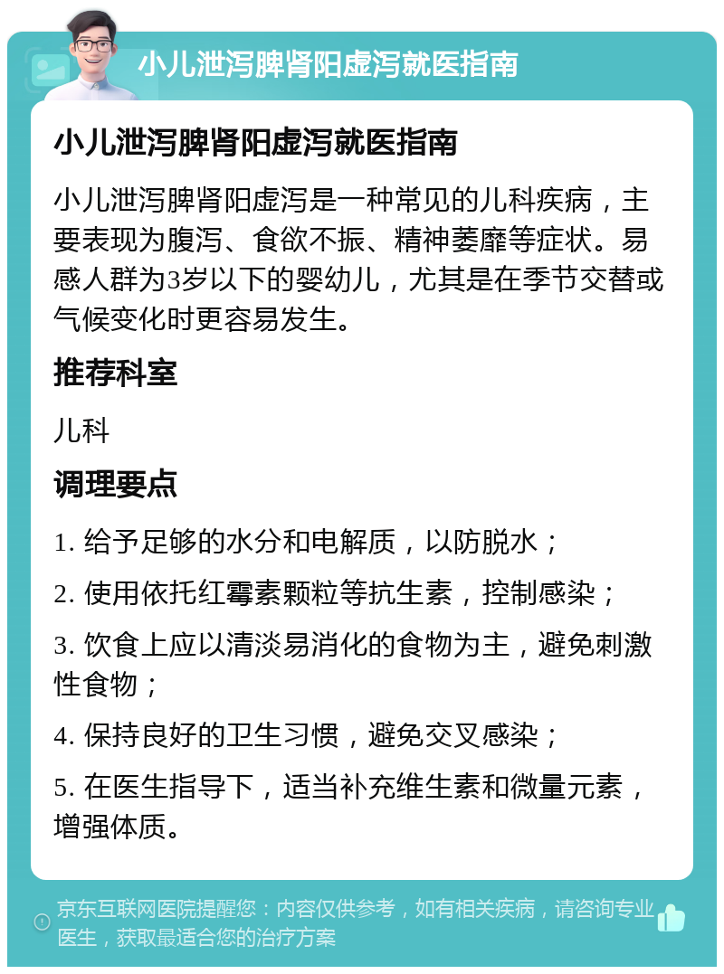 小儿泄泻脾肾阳虚泻就医指南 小儿泄泻脾肾阳虚泻就医指南 小儿泄泻脾肾阳虚泻是一种常见的儿科疾病，主要表现为腹泻、食欲不振、精神萎靡等症状。易感人群为3岁以下的婴幼儿，尤其是在季节交替或气候变化时更容易发生。 推荐科室 儿科 调理要点 1. 给予足够的水分和电解质，以防脱水； 2. 使用依托红霉素颗粒等抗生素，控制感染； 3. 饮食上应以清淡易消化的食物为主，避免刺激性食物； 4. 保持良好的卫生习惯，避免交叉感染； 5. 在医生指导下，适当补充维生素和微量元素，增强体质。