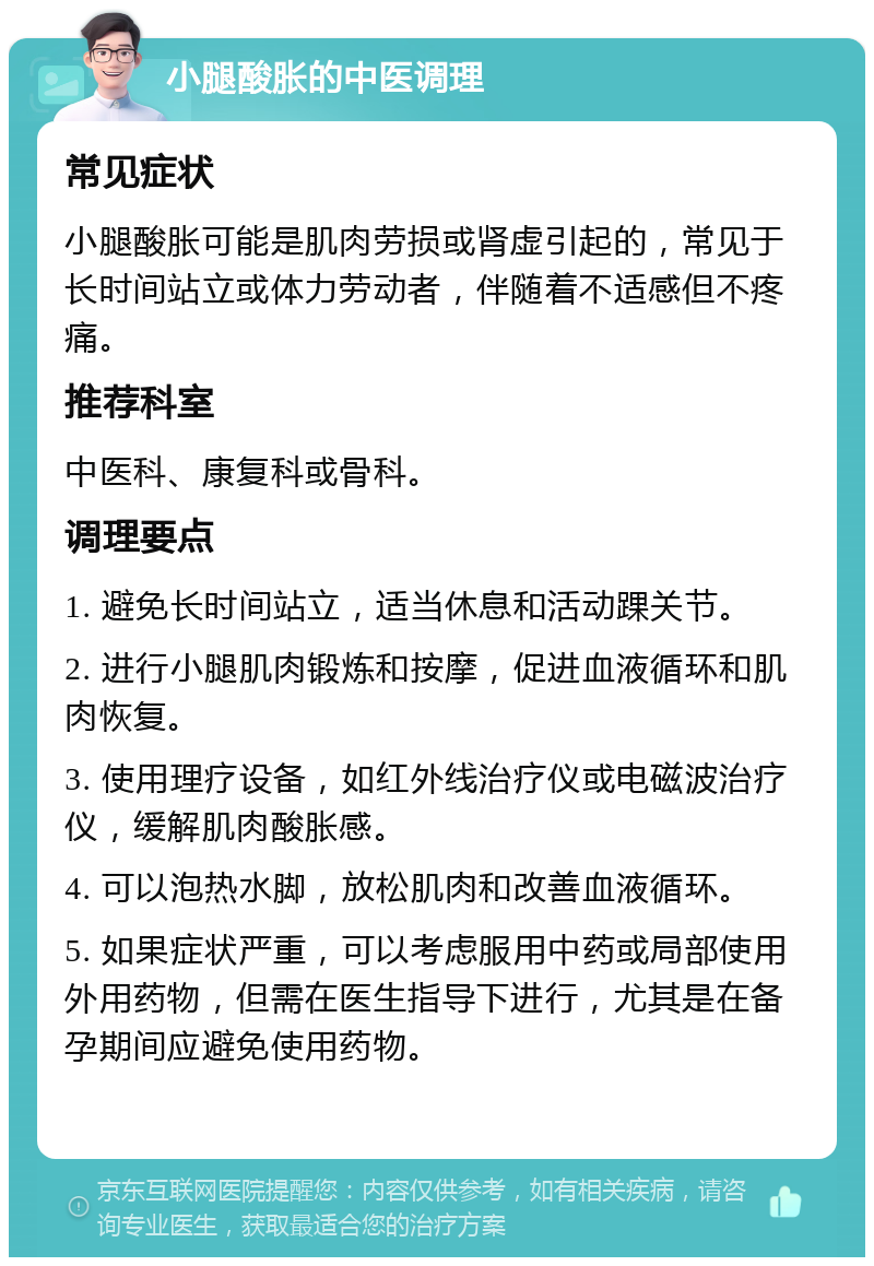 小腿酸胀的中医调理 常见症状 小腿酸胀可能是肌肉劳损或肾虚引起的，常见于长时间站立或体力劳动者，伴随着不适感但不疼痛。 推荐科室 中医科、康复科或骨科。 调理要点 1. 避免长时间站立，适当休息和活动踝关节。 2. 进行小腿肌肉锻炼和按摩，促进血液循环和肌肉恢复。 3. 使用理疗设备，如红外线治疗仪或电磁波治疗仪，缓解肌肉酸胀感。 4. 可以泡热水脚，放松肌肉和改善血液循环。 5. 如果症状严重，可以考虑服用中药或局部使用外用药物，但需在医生指导下进行，尤其是在备孕期间应避免使用药物。