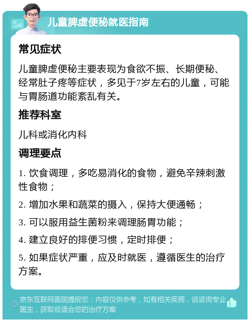 儿童脾虚便秘就医指南 常见症状 儿童脾虚便秘主要表现为食欲不振、长期便秘、经常肚子疼等症状，多见于7岁左右的儿童，可能与胃肠道功能紊乱有关。 推荐科室 儿科或消化内科 调理要点 1. 饮食调理，多吃易消化的食物，避免辛辣刺激性食物； 2. 增加水果和蔬菜的摄入，保持大便通畅； 3. 可以服用益生菌粉来调理肠胃功能； 4. 建立良好的排便习惯，定时排便； 5. 如果症状严重，应及时就医，遵循医生的治疗方案。