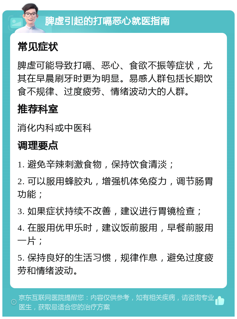 脾虚引起的打嗝恶心就医指南 常见症状 脾虚可能导致打嗝、恶心、食欲不振等症状，尤其在早晨刷牙时更为明显。易感人群包括长期饮食不规律、过度疲劳、情绪波动大的人群。 推荐科室 消化内科或中医科 调理要点 1. 避免辛辣刺激食物，保持饮食清淡； 2. 可以服用蜂胶丸，增强机体免疫力，调节肠胃功能； 3. 如果症状持续不改善，建议进行胃镜检查； 4. 在服用优甲乐时，建议饭前服用，早餐前服用一片； 5. 保持良好的生活习惯，规律作息，避免过度疲劳和情绪波动。