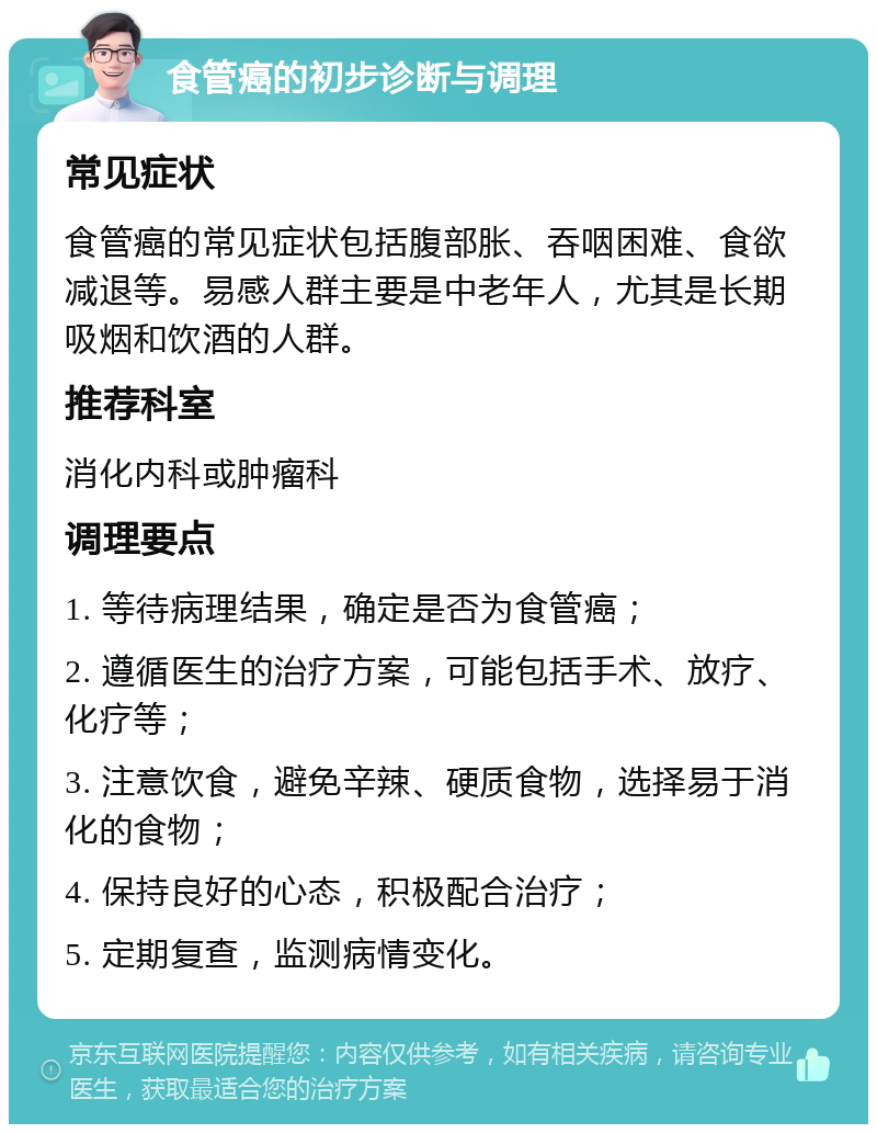 食管癌的初步诊断与调理 常见症状 食管癌的常见症状包括腹部胀、吞咽困难、食欲减退等。易感人群主要是中老年人，尤其是长期吸烟和饮酒的人群。 推荐科室 消化内科或肿瘤科 调理要点 1. 等待病理结果，确定是否为食管癌； 2. 遵循医生的治疗方案，可能包括手术、放疗、化疗等； 3. 注意饮食，避免辛辣、硬质食物，选择易于消化的食物； 4. 保持良好的心态，积极配合治疗； 5. 定期复查，监测病情变化。