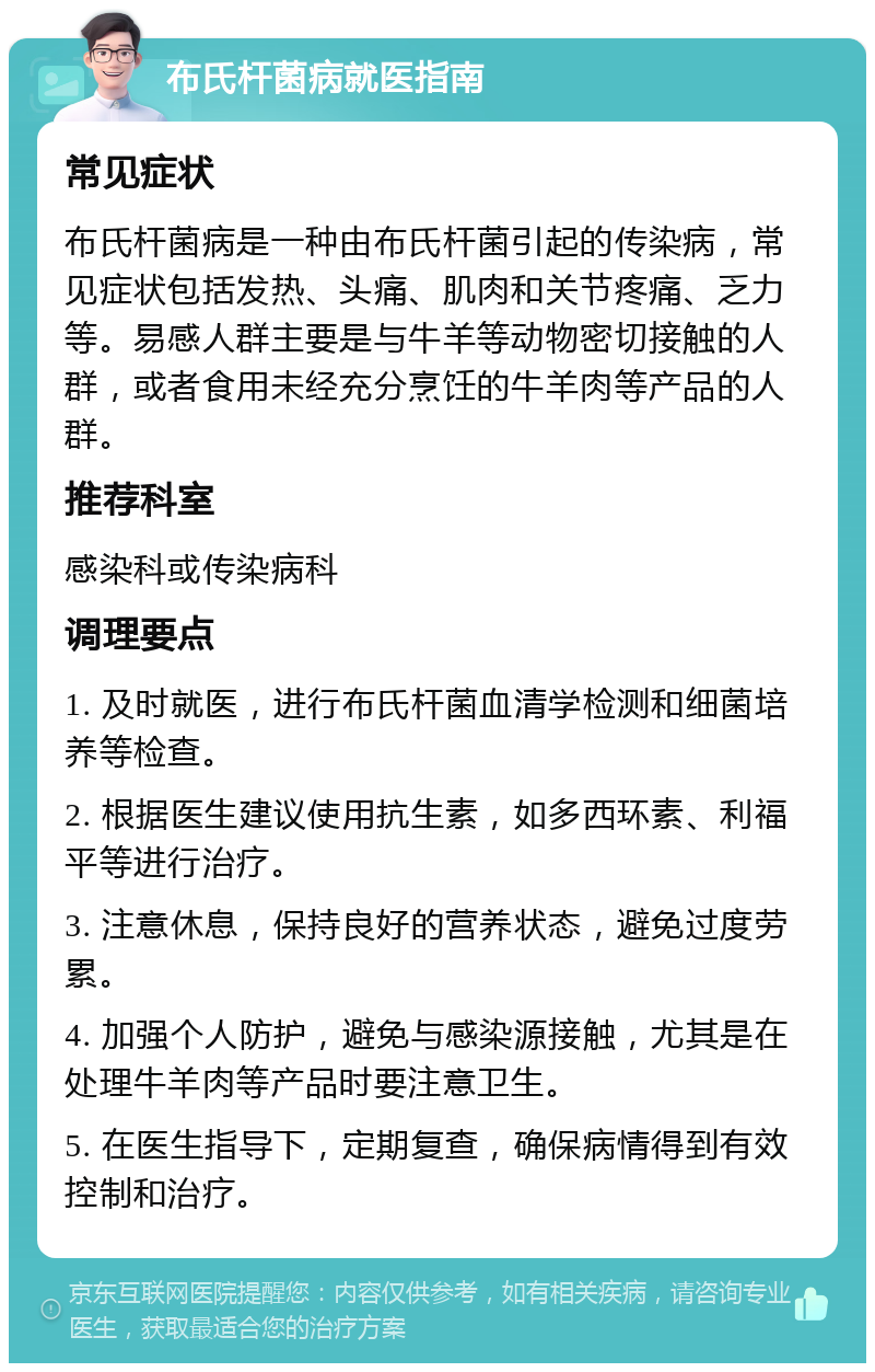 布氏杆菌病就医指南 常见症状 布氏杆菌病是一种由布氏杆菌引起的传染病，常见症状包括发热、头痛、肌肉和关节疼痛、乏力等。易感人群主要是与牛羊等动物密切接触的人群，或者食用未经充分烹饪的牛羊肉等产品的人群。 推荐科室 感染科或传染病科 调理要点 1. 及时就医，进行布氏杆菌血清学检测和细菌培养等检查。 2. 根据医生建议使用抗生素，如多西环素、利福平等进行治疗。 3. 注意休息，保持良好的营养状态，避免过度劳累。 4. 加强个人防护，避免与感染源接触，尤其是在处理牛羊肉等产品时要注意卫生。 5. 在医生指导下，定期复查，确保病情得到有效控制和治疗。