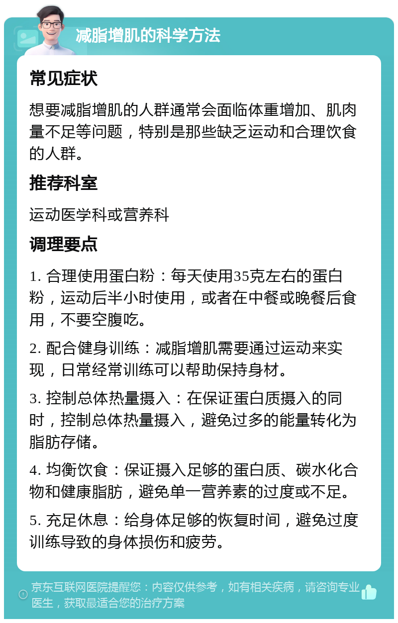 减脂增肌的科学方法 常见症状 想要减脂增肌的人群通常会面临体重增加、肌肉量不足等问题，特别是那些缺乏运动和合理饮食的人群。 推荐科室 运动医学科或营养科 调理要点 1. 合理使用蛋白粉：每天使用35克左右的蛋白粉，运动后半小时使用，或者在中餐或晚餐后食用，不要空腹吃。 2. 配合健身训练：减脂增肌需要通过运动来实现，日常经常训练可以帮助保持身材。 3. 控制总体热量摄入：在保证蛋白质摄入的同时，控制总体热量摄入，避免过多的能量转化为脂肪存储。 4. 均衡饮食：保证摄入足够的蛋白质、碳水化合物和健康脂肪，避免单一营养素的过度或不足。 5. 充足休息：给身体足够的恢复时间，避免过度训练导致的身体损伤和疲劳。