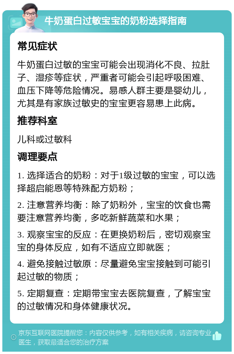 牛奶蛋白过敏宝宝的奶粉选择指南 常见症状 牛奶蛋白过敏的宝宝可能会出现消化不良、拉肚子、湿疹等症状，严重者可能会引起呼吸困难、血压下降等危险情况。易感人群主要是婴幼儿，尤其是有家族过敏史的宝宝更容易患上此病。 推荐科室 儿科或过敏科 调理要点 1. 选择适合的奶粉：对于1级过敏的宝宝，可以选择超启能恩等特殊配方奶粉； 2. 注意营养均衡：除了奶粉外，宝宝的饮食也需要注意营养均衡，多吃新鲜蔬菜和水果； 3. 观察宝宝的反应：在更换奶粉后，密切观察宝宝的身体反应，如有不适应立即就医； 4. 避免接触过敏原：尽量避免宝宝接触到可能引起过敏的物质； 5. 定期复查：定期带宝宝去医院复查，了解宝宝的过敏情况和身体健康状况。