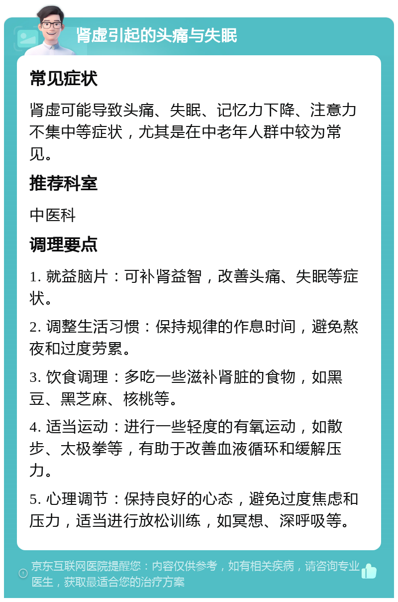 肾虚引起的头痛与失眠 常见症状 肾虚可能导致头痛、失眠、记忆力下降、注意力不集中等症状，尤其是在中老年人群中较为常见。 推荐科室 中医科 调理要点 1. 就益脑片：可补肾益智，改善头痛、失眠等症状。 2. 调整生活习惯：保持规律的作息时间，避免熬夜和过度劳累。 3. 饮食调理：多吃一些滋补肾脏的食物，如黑豆、黑芝麻、核桃等。 4. 适当运动：进行一些轻度的有氧运动，如散步、太极拳等，有助于改善血液循环和缓解压力。 5. 心理调节：保持良好的心态，避免过度焦虑和压力，适当进行放松训练，如冥想、深呼吸等。