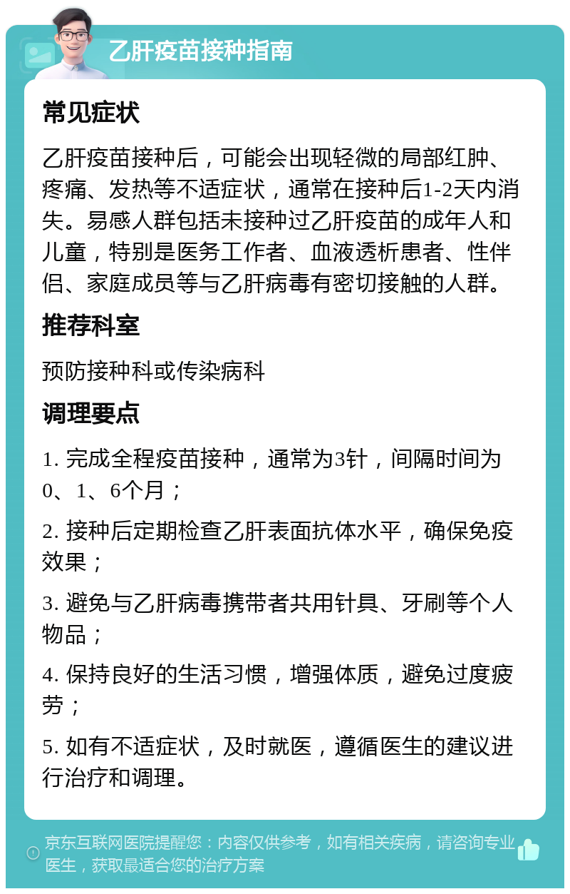 乙肝疫苗接种指南 常见症状 乙肝疫苗接种后，可能会出现轻微的局部红肿、疼痛、发热等不适症状，通常在接种后1-2天内消失。易感人群包括未接种过乙肝疫苗的成年人和儿童，特别是医务工作者、血液透析患者、性伴侣、家庭成员等与乙肝病毒有密切接触的人群。 推荐科室 预防接种科或传染病科 调理要点 1. 完成全程疫苗接种，通常为3针，间隔时间为0、1、6个月； 2. 接种后定期检查乙肝表面抗体水平，确保免疫效果； 3. 避免与乙肝病毒携带者共用针具、牙刷等个人物品； 4. 保持良好的生活习惯，增强体质，避免过度疲劳； 5. 如有不适症状，及时就医，遵循医生的建议进行治疗和调理。