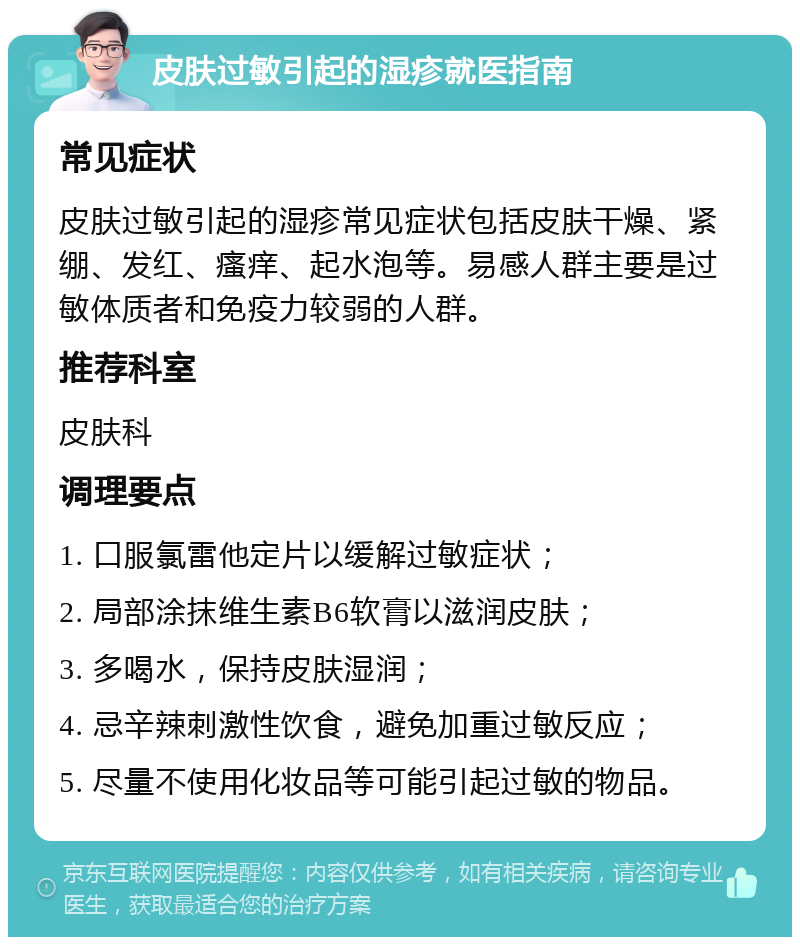 皮肤过敏引起的湿疹就医指南 常见症状 皮肤过敏引起的湿疹常见症状包括皮肤干燥、紧绷、发红、瘙痒、起水泡等。易感人群主要是过敏体质者和免疫力较弱的人群。 推荐科室 皮肤科 调理要点 1. 口服氯雷他定片以缓解过敏症状； 2. 局部涂抹维生素B6软膏以滋润皮肤； 3. 多喝水，保持皮肤湿润； 4. 忌辛辣刺激性饮食，避免加重过敏反应； 5. 尽量不使用化妆品等可能引起过敏的物品。