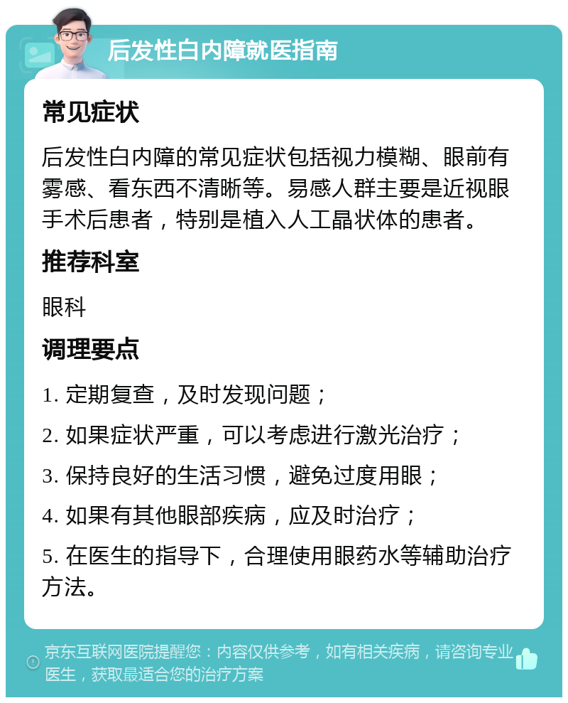 后发性白内障就医指南 常见症状 后发性白内障的常见症状包括视力模糊、眼前有雾感、看东西不清晰等。易感人群主要是近视眼手术后患者，特别是植入人工晶状体的患者。 推荐科室 眼科 调理要点 1. 定期复查，及时发现问题； 2. 如果症状严重，可以考虑进行激光治疗； 3. 保持良好的生活习惯，避免过度用眼； 4. 如果有其他眼部疾病，应及时治疗； 5. 在医生的指导下，合理使用眼药水等辅助治疗方法。