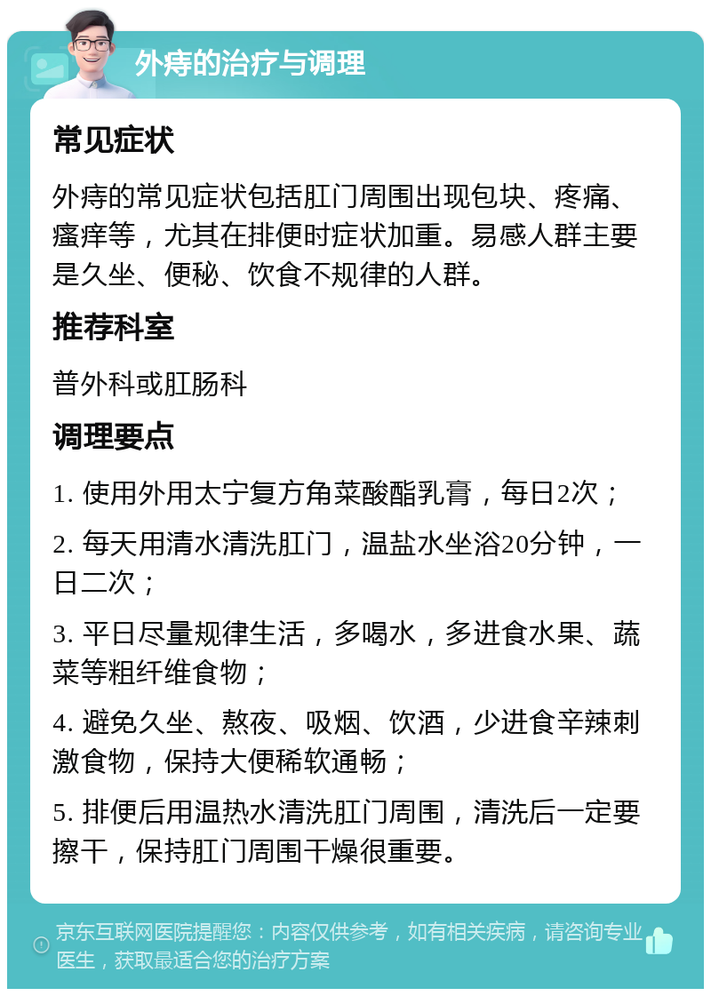 外痔的治疗与调理 常见症状 外痔的常见症状包括肛门周围出现包块、疼痛、瘙痒等，尤其在排便时症状加重。易感人群主要是久坐、便秘、饮食不规律的人群。 推荐科室 普外科或肛肠科 调理要点 1. 使用外用太宁复方角菜酸酯乳膏，每日2次； 2. 每天用清水清洗肛门，温盐水坐浴20分钟，一日二次； 3. 平日尽量规律生活，多喝水，多进食水果、蔬菜等粗纤维食物； 4. 避免久坐、熬夜、吸烟、饮酒，少进食辛辣刺激食物，保持大便稀软通畅； 5. 排便后用温热水清洗肛门周围，清洗后一定要擦干，保持肛门周围干燥很重要。