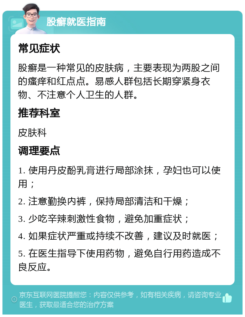 股癣就医指南 常见症状 股癣是一种常见的皮肤病，主要表现为两股之间的瘙痒和红点点。易感人群包括长期穿紧身衣物、不注意个人卫生的人群。 推荐科室 皮肤科 调理要点 1. 使用丹皮酚乳膏进行局部涂抹，孕妇也可以使用； 2. 注意勤换内裤，保持局部清洁和干燥； 3. 少吃辛辣刺激性食物，避免加重症状； 4. 如果症状严重或持续不改善，建议及时就医； 5. 在医生指导下使用药物，避免自行用药造成不良反应。