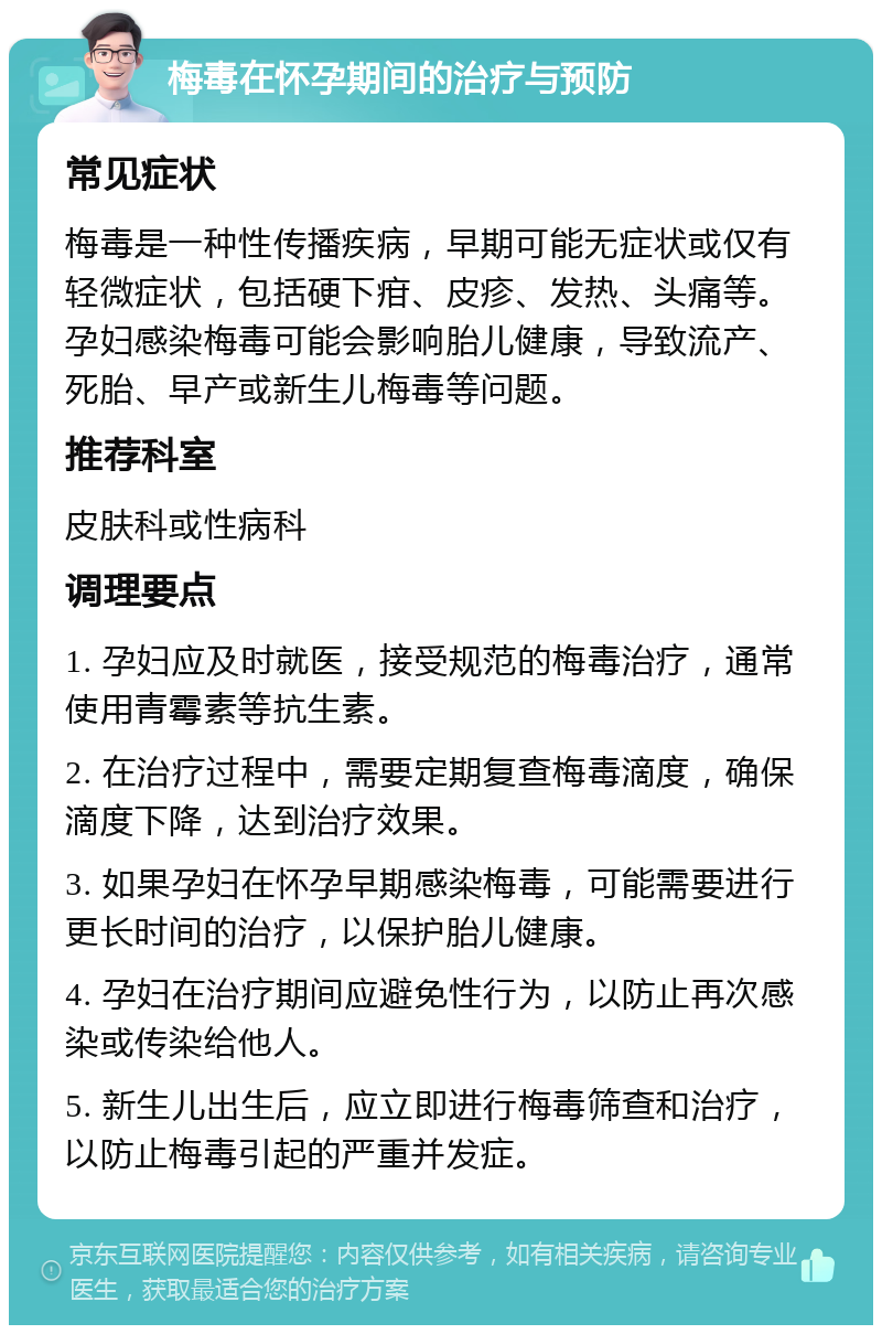 梅毒在怀孕期间的治疗与预防 常见症状 梅毒是一种性传播疾病，早期可能无症状或仅有轻微症状，包括硬下疳、皮疹、发热、头痛等。孕妇感染梅毒可能会影响胎儿健康，导致流产、死胎、早产或新生儿梅毒等问题。 推荐科室 皮肤科或性病科 调理要点 1. 孕妇应及时就医，接受规范的梅毒治疗，通常使用青霉素等抗生素。 2. 在治疗过程中，需要定期复查梅毒滴度，确保滴度下降，达到治疗效果。 3. 如果孕妇在怀孕早期感染梅毒，可能需要进行更长时间的治疗，以保护胎儿健康。 4. 孕妇在治疗期间应避免性行为，以防止再次感染或传染给他人。 5. 新生儿出生后，应立即进行梅毒筛查和治疗，以防止梅毒引起的严重并发症。