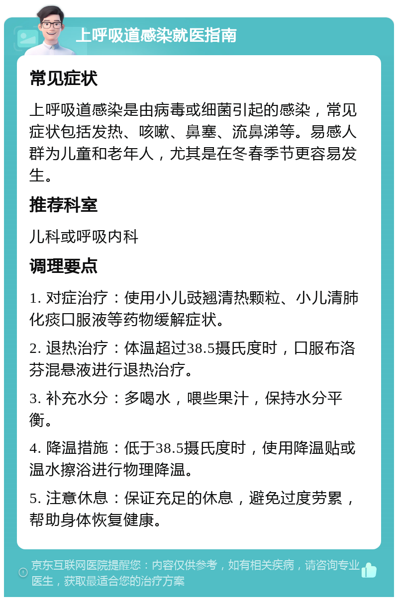 上呼吸道感染就医指南 常见症状 上呼吸道感染是由病毒或细菌引起的感染，常见症状包括发热、咳嗽、鼻塞、流鼻涕等。易感人群为儿童和老年人，尤其是在冬春季节更容易发生。 推荐科室 儿科或呼吸内科 调理要点 1. 对症治疗：使用小儿豉翘清热颗粒、小儿清肺化痰口服液等药物缓解症状。 2. 退热治疗：体温超过38.5摄氏度时，口服布洛芬混悬液进行退热治疗。 3. 补充水分：多喝水，喂些果汁，保持水分平衡。 4. 降温措施：低于38.5摄氏度时，使用降温贴或温水擦浴进行物理降温。 5. 注意休息：保证充足的休息，避免过度劳累，帮助身体恢复健康。