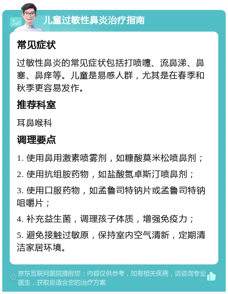 儿童过敏性鼻炎治疗指南 常见症状 过敏性鼻炎的常见症状包括打喷嚏、流鼻涕、鼻塞、鼻痒等。儿童是易感人群，尤其是在春季和秋季更容易发作。 推荐科室 耳鼻喉科 调理要点 1. 使用鼻用激素喷雾剂，如糠酸莫米松喷鼻剂； 2. 使用抗组胺药物，如盐酸氮卓斯汀喷鼻剂； 3. 使用口服药物，如孟鲁司特钠片或孟鲁司特钠咀嚼片； 4. 补充益生菌，调理孩子体质，增强免疫力； 5. 避免接触过敏原，保持室内空气清新，定期清洁家居环境。