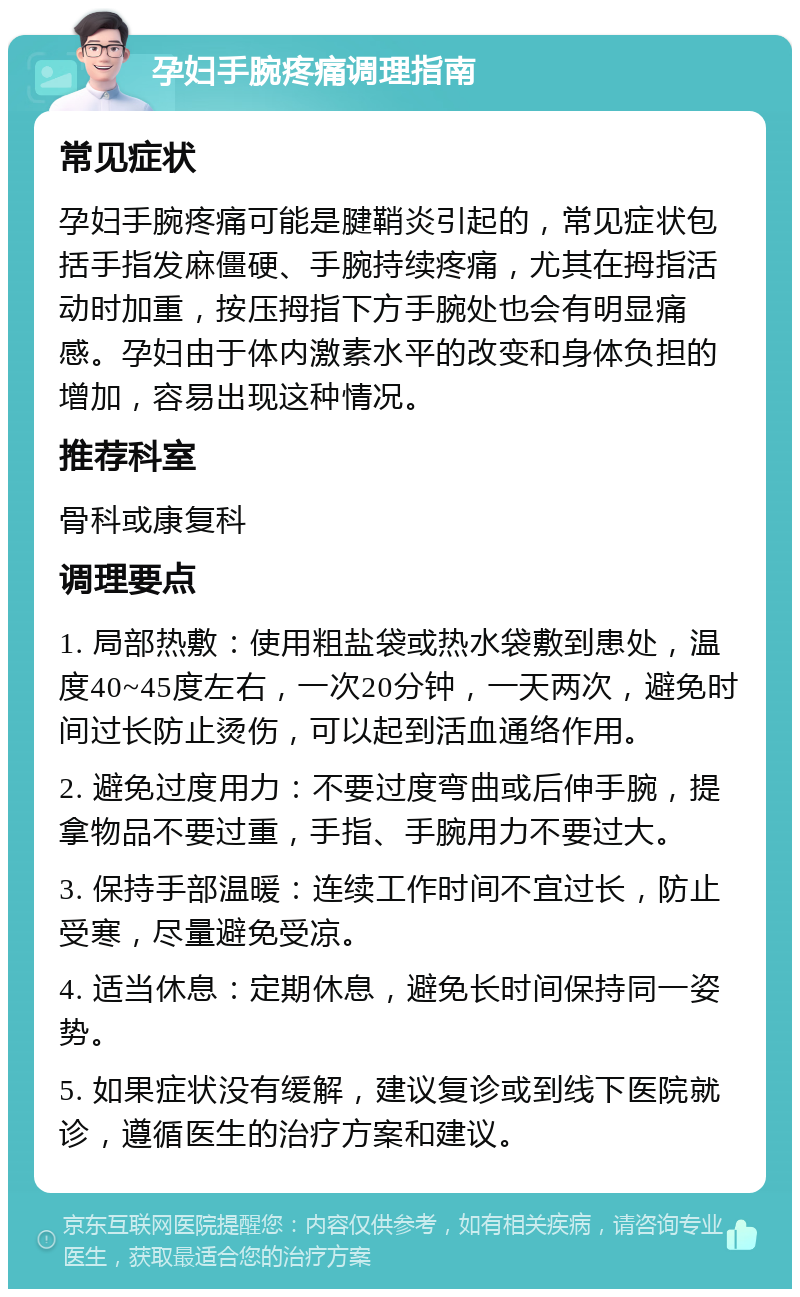 孕妇手腕疼痛调理指南 常见症状 孕妇手腕疼痛可能是腱鞘炎引起的，常见症状包括手指发麻僵硬、手腕持续疼痛，尤其在拇指活动时加重，按压拇指下方手腕处也会有明显痛感。孕妇由于体内激素水平的改变和身体负担的增加，容易出现这种情况。 推荐科室 骨科或康复科 调理要点 1. 局部热敷：使用粗盐袋或热水袋敷到患处，温度40~45度左右，一次20分钟，一天两次，避免时间过长防止烫伤，可以起到活血通络作用。 2. 避免过度用力：不要过度弯曲或后伸手腕，提拿物品不要过重，手指、手腕用力不要过大。 3. 保持手部温暖：连续工作时间不宜过长，防止受寒，尽量避免受凉。 4. 适当休息：定期休息，避免长时间保持同一姿势。 5. 如果症状没有缓解，建议复诊或到线下医院就诊，遵循医生的治疗方案和建议。