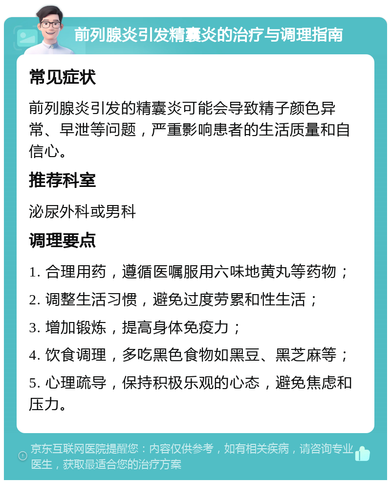 前列腺炎引发精囊炎的治疗与调理指南 常见症状 前列腺炎引发的精囊炎可能会导致精子颜色异常、早泄等问题，严重影响患者的生活质量和自信心。 推荐科室 泌尿外科或男科 调理要点 1. 合理用药，遵循医嘱服用六味地黄丸等药物； 2. 调整生活习惯，避免过度劳累和性生活； 3. 增加锻炼，提高身体免疫力； 4. 饮食调理，多吃黑色食物如黑豆、黑芝麻等； 5. 心理疏导，保持积极乐观的心态，避免焦虑和压力。