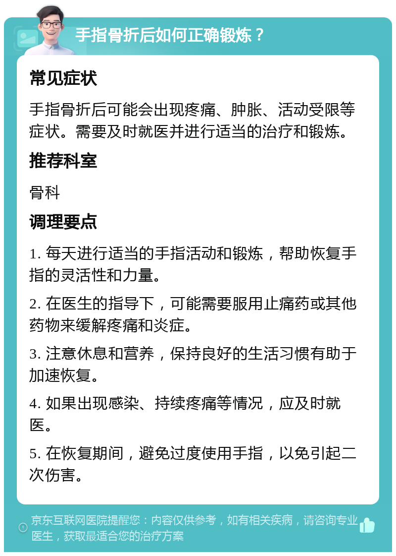 手指骨折后如何正确锻炼？ 常见症状 手指骨折后可能会出现疼痛、肿胀、活动受限等症状。需要及时就医并进行适当的治疗和锻炼。 推荐科室 骨科 调理要点 1. 每天进行适当的手指活动和锻炼，帮助恢复手指的灵活性和力量。 2. 在医生的指导下，可能需要服用止痛药或其他药物来缓解疼痛和炎症。 3. 注意休息和营养，保持良好的生活习惯有助于加速恢复。 4. 如果出现感染、持续疼痛等情况，应及时就医。 5. 在恢复期间，避免过度使用手指，以免引起二次伤害。