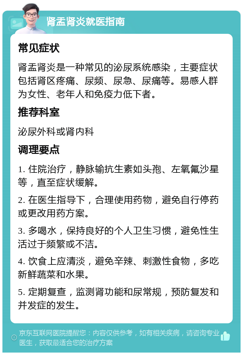 肾盂肾炎就医指南 常见症状 肾盂肾炎是一种常见的泌尿系统感染，主要症状包括肾区疼痛、尿频、尿急、尿痛等。易感人群为女性、老年人和免疫力低下者。 推荐科室 泌尿外科或肾内科 调理要点 1. 住院治疗，静脉输抗生素如头孢、左氧氟沙星等，直至症状缓解。 2. 在医生指导下，合理使用药物，避免自行停药或更改用药方案。 3. 多喝水，保持良好的个人卫生习惯，避免性生活过于频繁或不洁。 4. 饮食上应清淡，避免辛辣、刺激性食物，多吃新鲜蔬菜和水果。 5. 定期复查，监测肾功能和尿常规，预防复发和并发症的发生。