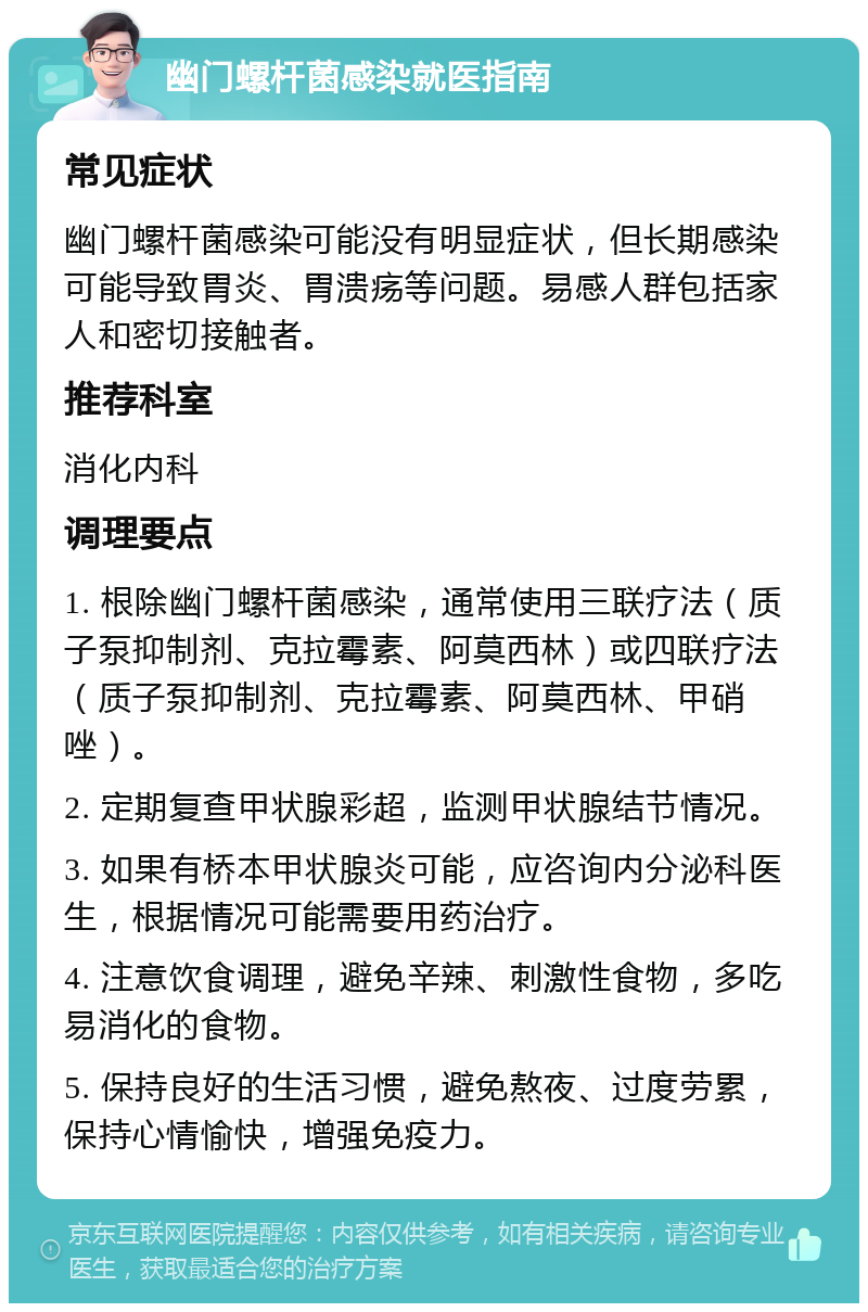 幽门螺杆菌感染就医指南 常见症状 幽门螺杆菌感染可能没有明显症状，但长期感染可能导致胃炎、胃溃疡等问题。易感人群包括家人和密切接触者。 推荐科室 消化内科 调理要点 1. 根除幽门螺杆菌感染，通常使用三联疗法（质子泵抑制剂、克拉霉素、阿莫西林）或四联疗法（质子泵抑制剂、克拉霉素、阿莫西林、甲硝唑）。 2. 定期复查甲状腺彩超，监测甲状腺结节情况。 3. 如果有桥本甲状腺炎可能，应咨询内分泌科医生，根据情况可能需要用药治疗。 4. 注意饮食调理，避免辛辣、刺激性食物，多吃易消化的食物。 5. 保持良好的生活习惯，避免熬夜、过度劳累，保持心情愉快，增强免疫力。