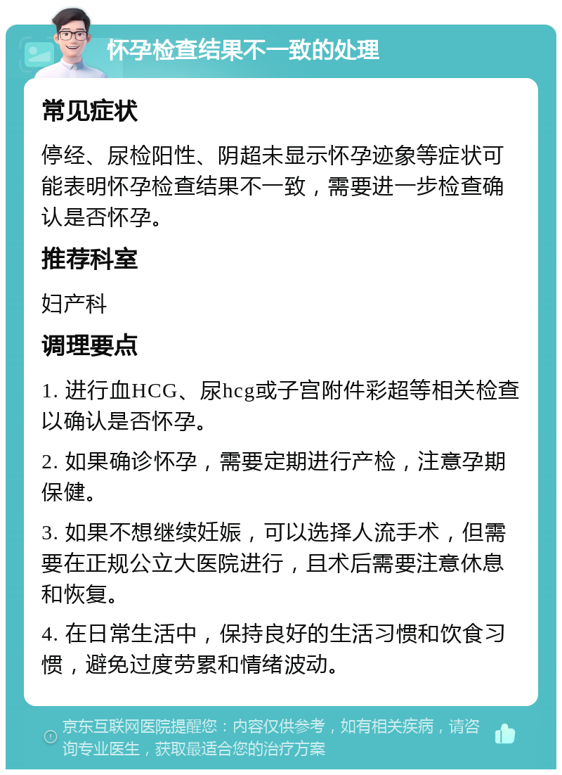 怀孕检查结果不一致的处理 常见症状 停经、尿检阳性、阴超未显示怀孕迹象等症状可能表明怀孕检查结果不一致，需要进一步检查确认是否怀孕。 推荐科室 妇产科 调理要点 1. 进行血HCG、尿hcg或子宫附件彩超等相关检查以确认是否怀孕。 2. 如果确诊怀孕，需要定期进行产检，注意孕期保健。 3. 如果不想继续妊娠，可以选择人流手术，但需要在正规公立大医院进行，且术后需要注意休息和恢复。 4. 在日常生活中，保持良好的生活习惯和饮食习惯，避免过度劳累和情绪波动。