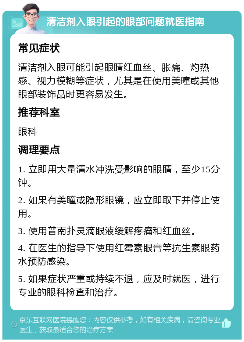 清洁剂入眼引起的眼部问题就医指南 常见症状 清洁剂入眼可能引起眼睛红血丝、胀痛、灼热感、视力模糊等症状，尤其是在使用美瞳或其他眼部装饰品时更容易发生。 推荐科室 眼科 调理要点 1. 立即用大量清水冲洗受影响的眼睛，至少15分钟。 2. 如果有美瞳或隐形眼镜，应立即取下并停止使用。 3. 使用普南扑灵滴眼液缓解疼痛和红血丝。 4. 在医生的指导下使用红霉素眼膏等抗生素眼药水预防感染。 5. 如果症状严重或持续不退，应及时就医，进行专业的眼科检查和治疗。