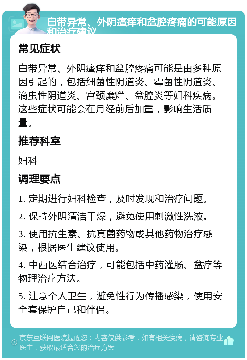 白带异常、外阴瘙痒和盆腔疼痛的可能原因和治疗建议 常见症状 白带异常、外阴瘙痒和盆腔疼痛可能是由多种原因引起的，包括细菌性阴道炎、霉菌性阴道炎、滴虫性阴道炎、宫颈糜烂、盆腔炎等妇科疾病。这些症状可能会在月经前后加重，影响生活质量。 推荐科室 妇科 调理要点 1. 定期进行妇科检查，及时发现和治疗问题。 2. 保持外阴清洁干燥，避免使用刺激性洗液。 3. 使用抗生素、抗真菌药物或其他药物治疗感染，根据医生建议使用。 4. 中西医结合治疗，可能包括中药灌肠、盆疗等物理治疗方法。 5. 注意个人卫生，避免性行为传播感染，使用安全套保护自己和伴侣。