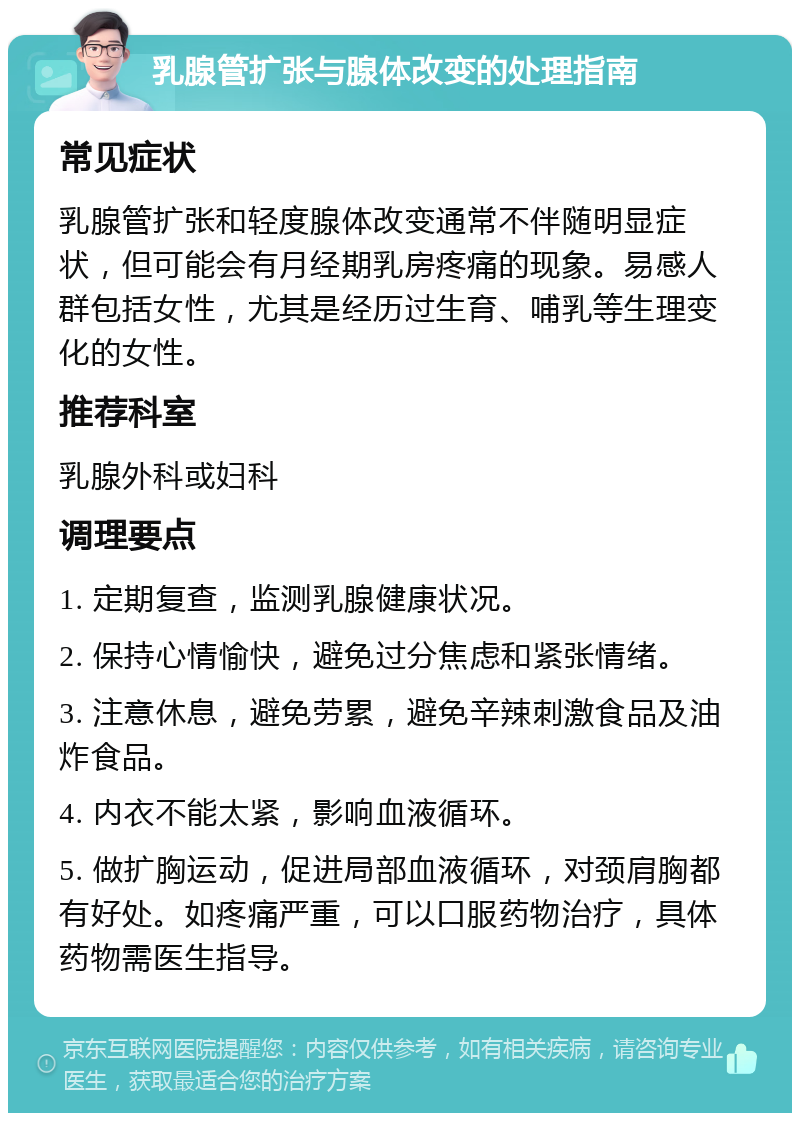 乳腺管扩张与腺体改变的处理指南 常见症状 乳腺管扩张和轻度腺体改变通常不伴随明显症状，但可能会有月经期乳房疼痛的现象。易感人群包括女性，尤其是经历过生育、哺乳等生理变化的女性。 推荐科室 乳腺外科或妇科 调理要点 1. 定期复查，监测乳腺健康状况。 2. 保持心情愉快，避免过分焦虑和紧张情绪。 3. 注意休息，避免劳累，避免辛辣刺激食品及油炸食品。 4. 内衣不能太紧，影响血液循环。 5. 做扩胸运动，促进局部血液循环，对颈肩胸都有好处。如疼痛严重，可以口服药物治疗，具体药物需医生指导。