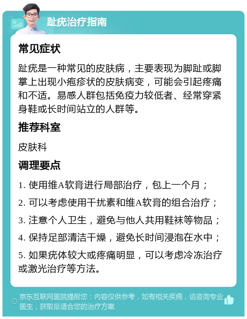 趾疣治疗指南 常见症状 趾疣是一种常见的皮肤病，主要表现为脚趾或脚掌上出现小疱疹状的皮肤病变，可能会引起疼痛和不适。易感人群包括免疫力较低者、经常穿紧身鞋或长时间站立的人群等。 推荐科室 皮肤科 调理要点 1. 使用维A软膏进行局部治疗，包上一个月； 2. 可以考虑使用干扰素和维A软膏的组合治疗； 3. 注意个人卫生，避免与他人共用鞋袜等物品； 4. 保持足部清洁干燥，避免长时间浸泡在水中； 5. 如果疣体较大或疼痛明显，可以考虑冷冻治疗或激光治疗等方法。