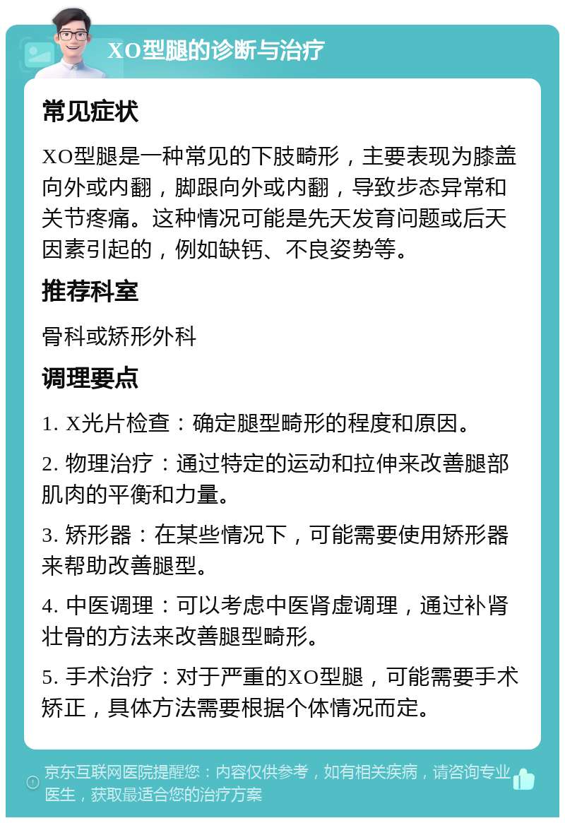 XO型腿的诊断与治疗 常见症状 XO型腿是一种常见的下肢畸形，主要表现为膝盖向外或内翻，脚跟向外或内翻，导致步态异常和关节疼痛。这种情况可能是先天发育问题或后天因素引起的，例如缺钙、不良姿势等。 推荐科室 骨科或矫形外科 调理要点 1. X光片检查：确定腿型畸形的程度和原因。 2. 物理治疗：通过特定的运动和拉伸来改善腿部肌肉的平衡和力量。 3. 矫形器：在某些情况下，可能需要使用矫形器来帮助改善腿型。 4. 中医调理：可以考虑中医肾虚调理，通过补肾壮骨的方法来改善腿型畸形。 5. 手术治疗：对于严重的XO型腿，可能需要手术矫正，具体方法需要根据个体情况而定。