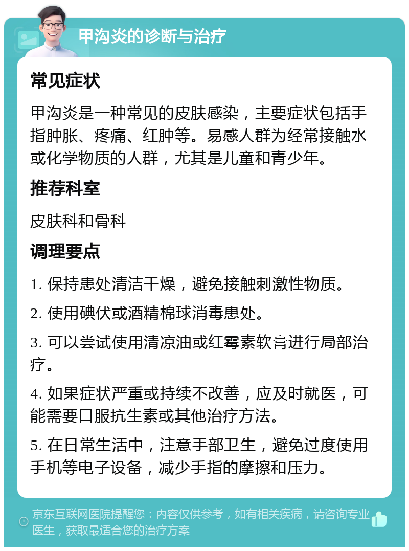 甲沟炎的诊断与治疗 常见症状 甲沟炎是一种常见的皮肤感染，主要症状包括手指肿胀、疼痛、红肿等。易感人群为经常接触水或化学物质的人群，尤其是儿童和青少年。 推荐科室 皮肤科和骨科 调理要点 1. 保持患处清洁干燥，避免接触刺激性物质。 2. 使用碘伏或酒精棉球消毒患处。 3. 可以尝试使用清凉油或红霉素软膏进行局部治疗。 4. 如果症状严重或持续不改善，应及时就医，可能需要口服抗生素或其他治疗方法。 5. 在日常生活中，注意手部卫生，避免过度使用手机等电子设备，减少手指的摩擦和压力。