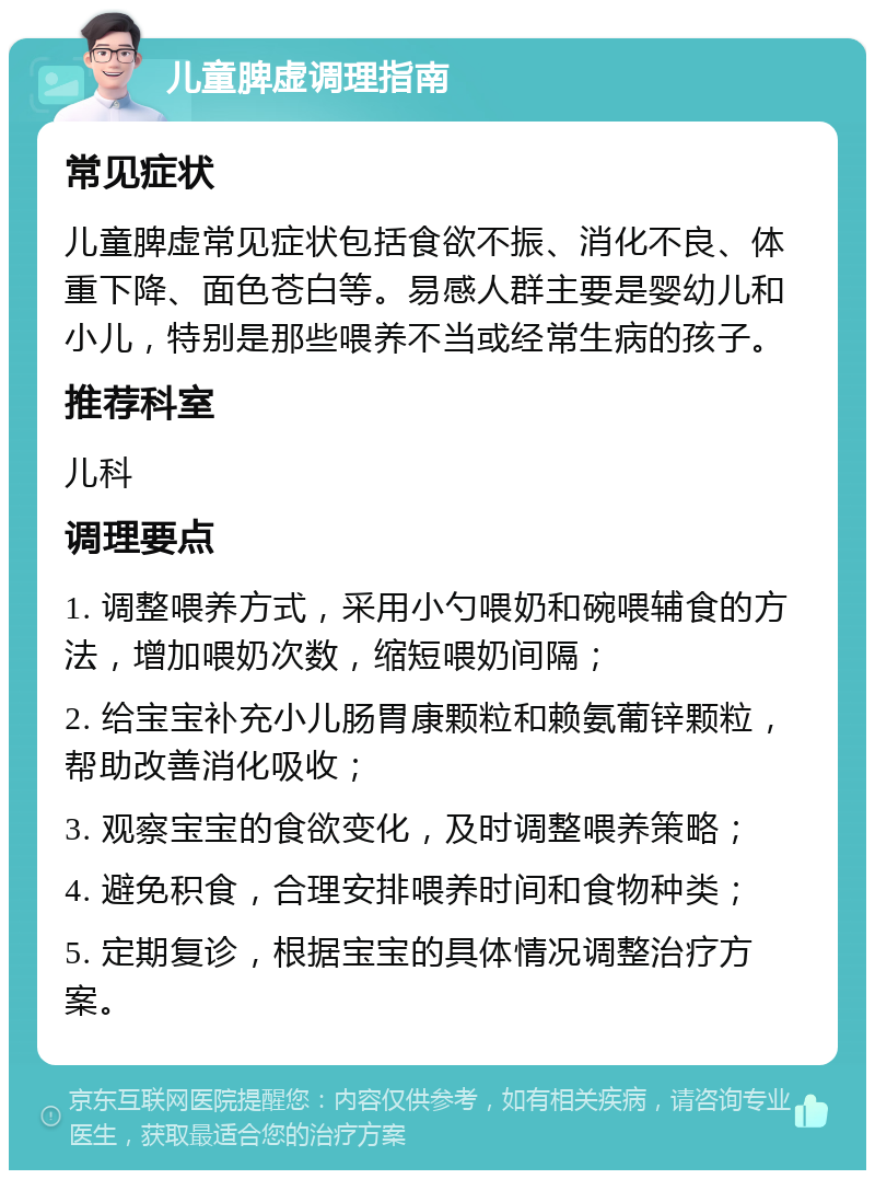 儿童脾虚调理指南 常见症状 儿童脾虚常见症状包括食欲不振、消化不良、体重下降、面色苍白等。易感人群主要是婴幼儿和小儿，特别是那些喂养不当或经常生病的孩子。 推荐科室 儿科 调理要点 1. 调整喂养方式，采用小勺喂奶和碗喂辅食的方法，增加喂奶次数，缩短喂奶间隔； 2. 给宝宝补充小儿肠胃康颗粒和赖氨葡锌颗粒，帮助改善消化吸收； 3. 观察宝宝的食欲变化，及时调整喂养策略； 4. 避免积食，合理安排喂养时间和食物种类； 5. 定期复诊，根据宝宝的具体情况调整治疗方案。