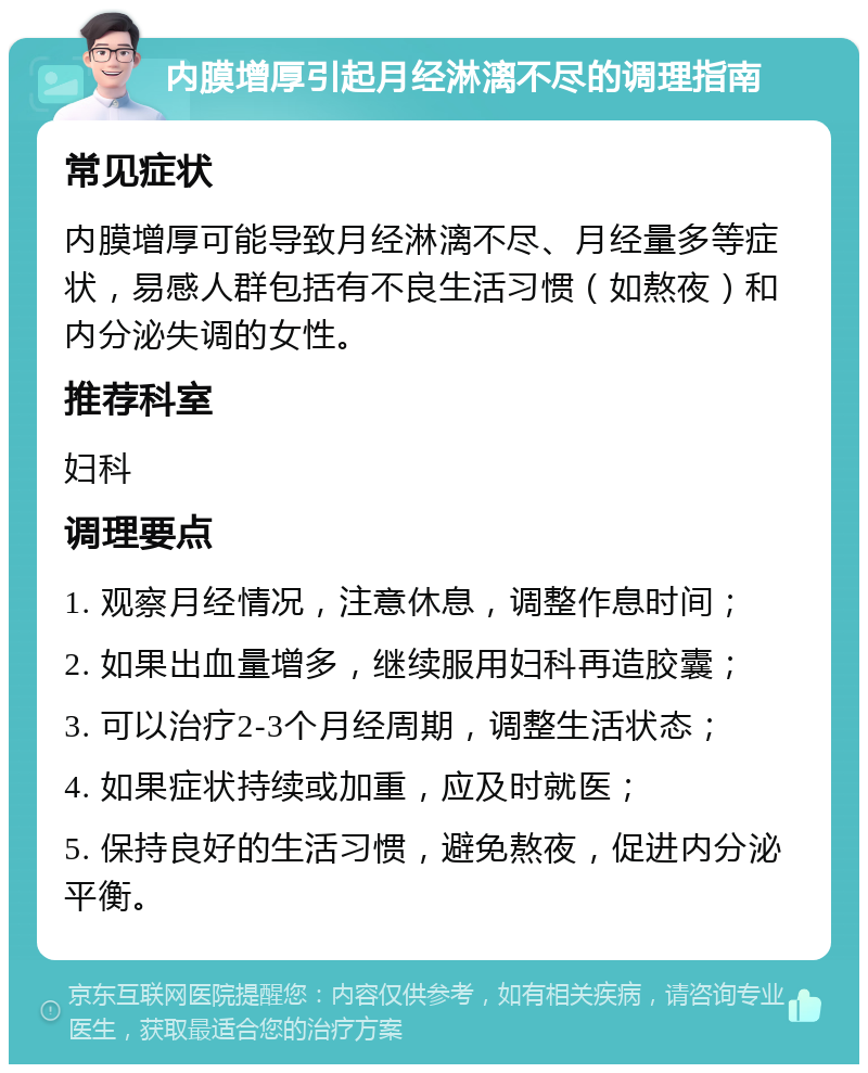 内膜增厚引起月经淋漓不尽的调理指南 常见症状 内膜增厚可能导致月经淋漓不尽、月经量多等症状，易感人群包括有不良生活习惯（如熬夜）和内分泌失调的女性。 推荐科室 妇科 调理要点 1. 观察月经情况，注意休息，调整作息时间； 2. 如果出血量增多，继续服用妇科再造胶囊； 3. 可以治疗2-3个月经周期，调整生活状态； 4. 如果症状持续或加重，应及时就医； 5. 保持良好的生活习惯，避免熬夜，促进内分泌平衡。