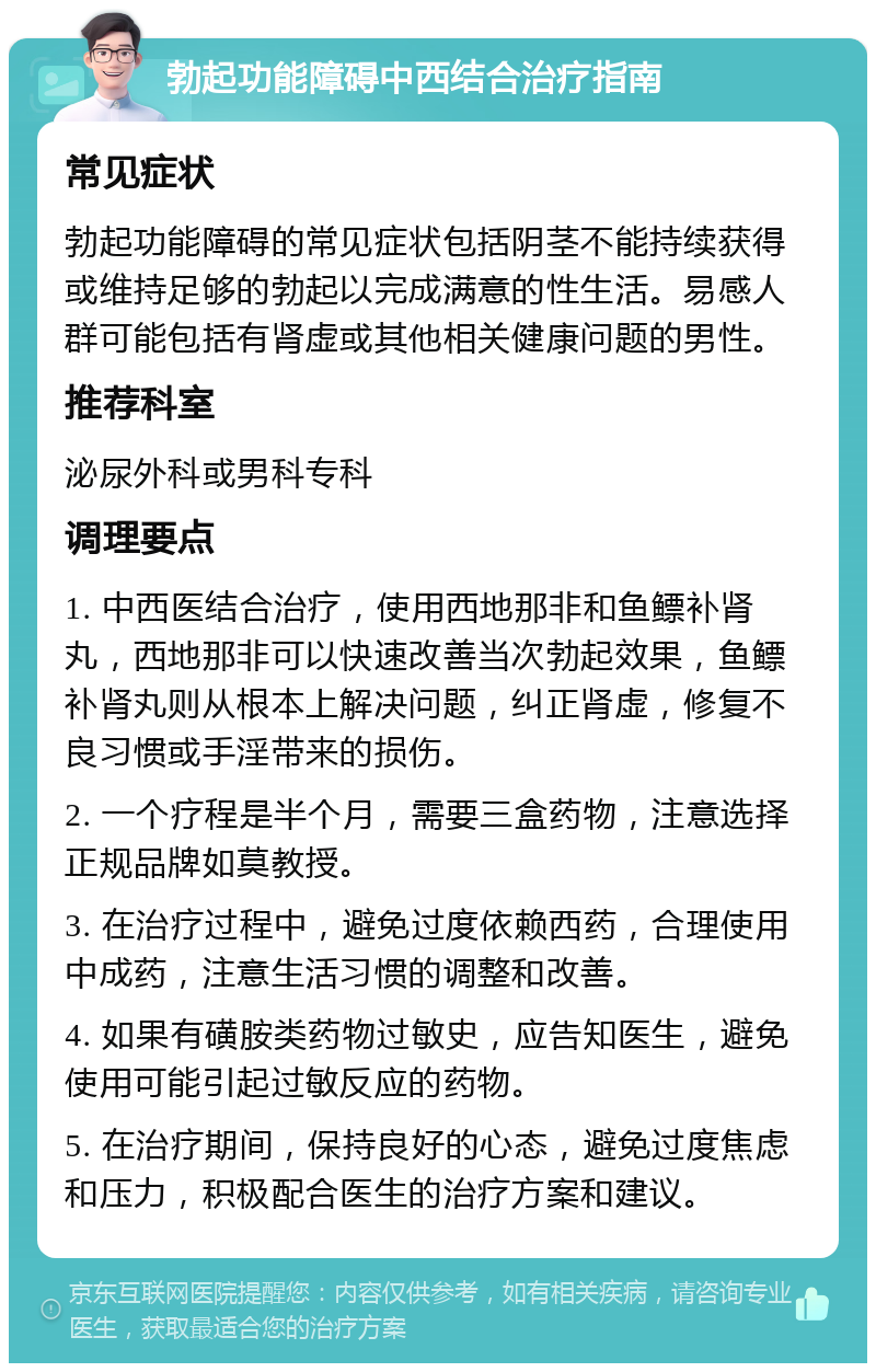 勃起功能障碍中西结合治疗指南 常见症状 勃起功能障碍的常见症状包括阴茎不能持续获得或维持足够的勃起以完成满意的性生活。易感人群可能包括有肾虚或其他相关健康问题的男性。 推荐科室 泌尿外科或男科专科 调理要点 1. 中西医结合治疗，使用西地那非和鱼鳔补肾丸，西地那非可以快速改善当次勃起效果，鱼鳔补肾丸则从根本上解决问题，纠正肾虚，修复不良习惯或手淫带来的损伤。 2. 一个疗程是半个月，需要三盒药物，注意选择正规品牌如莫教授。 3. 在治疗过程中，避免过度依赖西药，合理使用中成药，注意生活习惯的调整和改善。 4. 如果有磺胺类药物过敏史，应告知医生，避免使用可能引起过敏反应的药物。 5. 在治疗期间，保持良好的心态，避免过度焦虑和压力，积极配合医生的治疗方案和建议。