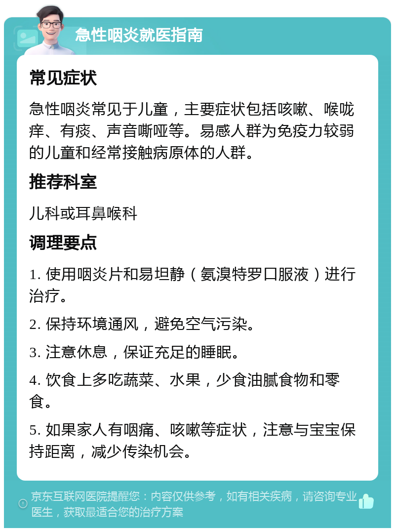 急性咽炎就医指南 常见症状 急性咽炎常见于儿童，主要症状包括咳嗽、喉咙痒、有痰、声音嘶哑等。易感人群为免疫力较弱的儿童和经常接触病原体的人群。 推荐科室 儿科或耳鼻喉科 调理要点 1. 使用咽炎片和易坦静（氨溴特罗口服液）进行治疗。 2. 保持环境通风，避免空气污染。 3. 注意休息，保证充足的睡眠。 4. 饮食上多吃蔬菜、水果，少食油腻食物和零食。 5. 如果家人有咽痛、咳嗽等症状，注意与宝宝保持距离，减少传染机会。