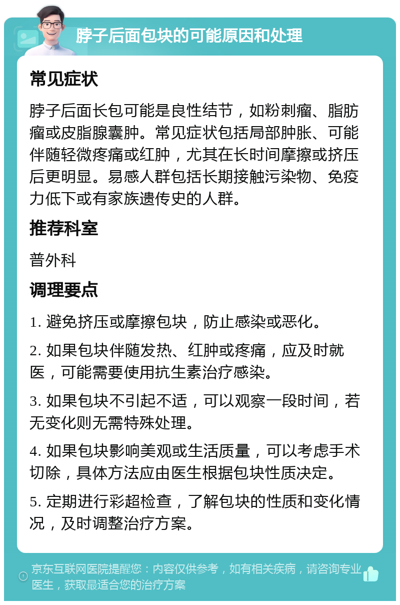 脖子后面包块的可能原因和处理 常见症状 脖子后面长包可能是良性结节，如粉刺瘤、脂肪瘤或皮脂腺囊肿。常见症状包括局部肿胀、可能伴随轻微疼痛或红肿，尤其在长时间摩擦或挤压后更明显。易感人群包括长期接触污染物、免疫力低下或有家族遗传史的人群。 推荐科室 普外科 调理要点 1. 避免挤压或摩擦包块，防止感染或恶化。 2. 如果包块伴随发热、红肿或疼痛，应及时就医，可能需要使用抗生素治疗感染。 3. 如果包块不引起不适，可以观察一段时间，若无变化则无需特殊处理。 4. 如果包块影响美观或生活质量，可以考虑手术切除，具体方法应由医生根据包块性质决定。 5. 定期进行彩超检查，了解包块的性质和变化情况，及时调整治疗方案。