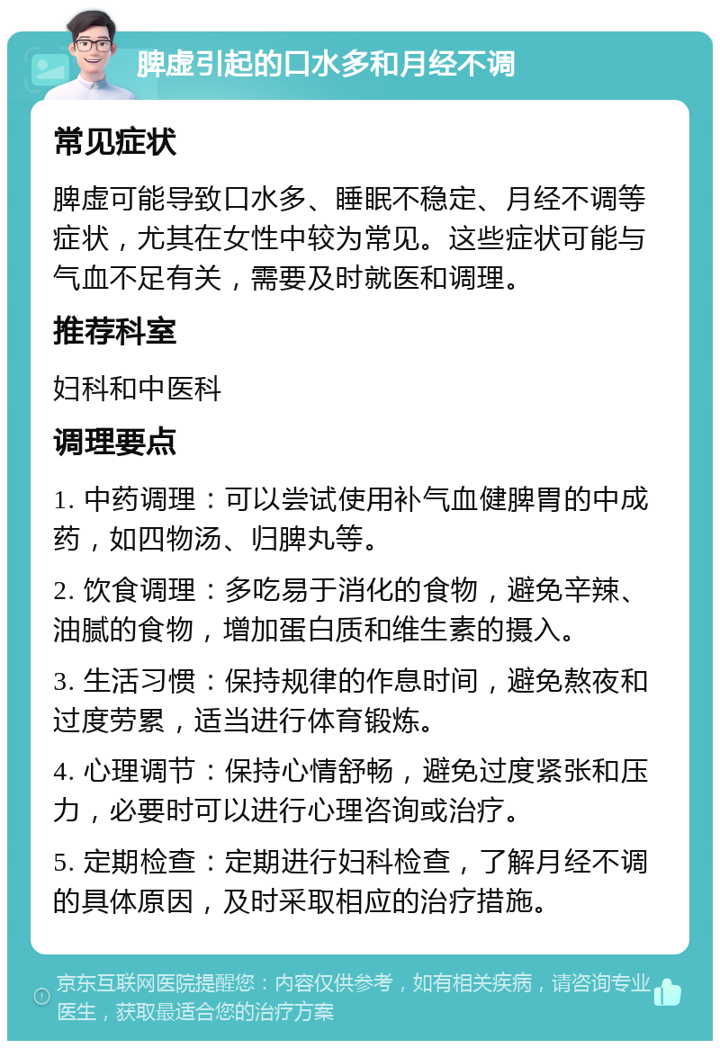 脾虚引起的口水多和月经不调 常见症状 脾虚可能导致口水多、睡眠不稳定、月经不调等症状，尤其在女性中较为常见。这些症状可能与气血不足有关，需要及时就医和调理。 推荐科室 妇科和中医科 调理要点 1. 中药调理：可以尝试使用补气血健脾胃的中成药，如四物汤、归脾丸等。 2. 饮食调理：多吃易于消化的食物，避免辛辣、油腻的食物，增加蛋白质和维生素的摄入。 3. 生活习惯：保持规律的作息时间，避免熬夜和过度劳累，适当进行体育锻炼。 4. 心理调节：保持心情舒畅，避免过度紧张和压力，必要时可以进行心理咨询或治疗。 5. 定期检查：定期进行妇科检查，了解月经不调的具体原因，及时采取相应的治疗措施。