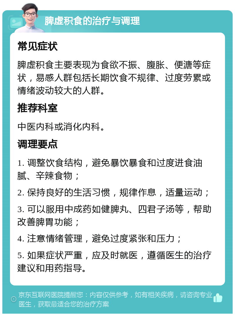 脾虚积食的治疗与调理 常见症状 脾虚积食主要表现为食欲不振、腹胀、便溏等症状，易感人群包括长期饮食不规律、过度劳累或情绪波动较大的人群。 推荐科室 中医内科或消化内科。 调理要点 1. 调整饮食结构，避免暴饮暴食和过度进食油腻、辛辣食物； 2. 保持良好的生活习惯，规律作息，适量运动； 3. 可以服用中成药如健脾丸、四君子汤等，帮助改善脾胃功能； 4. 注意情绪管理，避免过度紧张和压力； 5. 如果症状严重，应及时就医，遵循医生的治疗建议和用药指导。