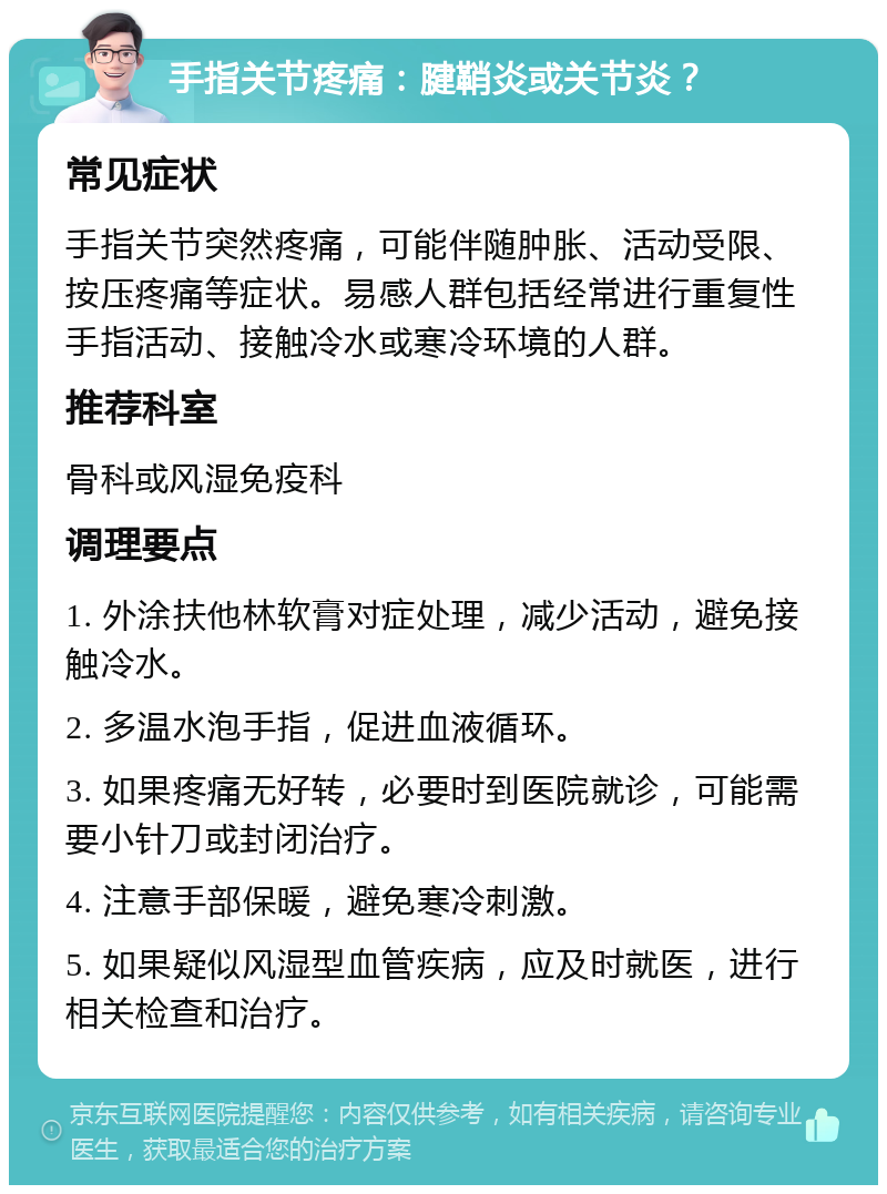 手指关节疼痛：腱鞘炎或关节炎？ 常见症状 手指关节突然疼痛，可能伴随肿胀、活动受限、按压疼痛等症状。易感人群包括经常进行重复性手指活动、接触冷水或寒冷环境的人群。 推荐科室 骨科或风湿免疫科 调理要点 1. 外涂扶他林软膏对症处理，减少活动，避免接触冷水。 2. 多温水泡手指，促进血液循环。 3. 如果疼痛无好转，必要时到医院就诊，可能需要小针刀或封闭治疗。 4. 注意手部保暖，避免寒冷刺激。 5. 如果疑似风湿型血管疾病，应及时就医，进行相关检查和治疗。