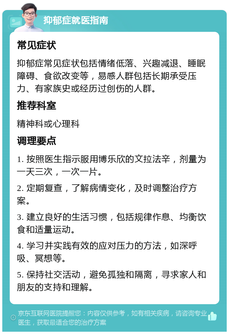 抑郁症就医指南 常见症状 抑郁症常见症状包括情绪低落、兴趣减退、睡眠障碍、食欲改变等，易感人群包括长期承受压力、有家族史或经历过创伤的人群。 推荐科室 精神科或心理科 调理要点 1. 按照医生指示服用博乐欣的文拉法辛，剂量为一天三次，一次一片。 2. 定期复查，了解病情变化，及时调整治疗方案。 3. 建立良好的生活习惯，包括规律作息、均衡饮食和适量运动。 4. 学习并实践有效的应对压力的方法，如深呼吸、冥想等。 5. 保持社交活动，避免孤独和隔离，寻求家人和朋友的支持和理解。