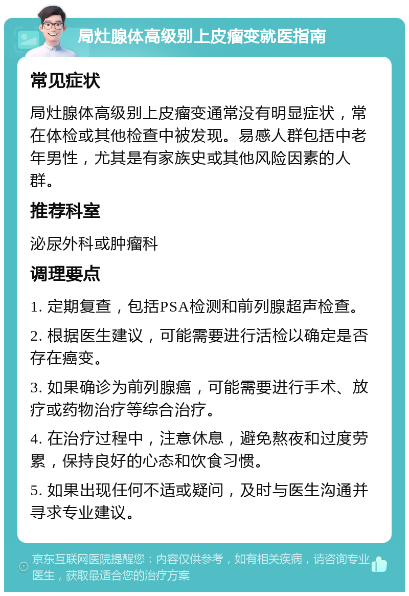 局灶腺体高级别上皮瘤变就医指南 常见症状 局灶腺体高级别上皮瘤变通常没有明显症状，常在体检或其他检查中被发现。易感人群包括中老年男性，尤其是有家族史或其他风险因素的人群。 推荐科室 泌尿外科或肿瘤科 调理要点 1. 定期复查，包括PSA检测和前列腺超声检查。 2. 根据医生建议，可能需要进行活检以确定是否存在癌变。 3. 如果确诊为前列腺癌，可能需要进行手术、放疗或药物治疗等综合治疗。 4. 在治疗过程中，注意休息，避免熬夜和过度劳累，保持良好的心态和饮食习惯。 5. 如果出现任何不适或疑问，及时与医生沟通并寻求专业建议。