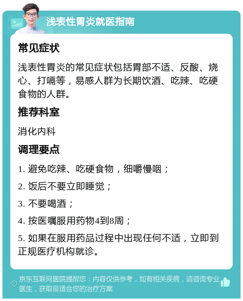 浅表性胃炎就医指南 常见症状 浅表性胃炎的常见症状包括胃部不适、反酸、烧心、打嗝等，易感人群为长期饮酒、吃辣、吃硬食物的人群。 推荐科室 消化内科 调理要点 1. 避免吃辣、吃硬食物，细嚼慢咽； 2. 饭后不要立即睡觉； 3. 不要喝酒； 4. 按医嘱服用药物4到8周； 5. 如果在服用药品过程中出现任何不适，立即到正规医疗机构就诊。