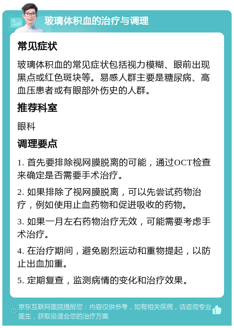 玻璃体积血的治疗与调理 常见症状 玻璃体积血的常见症状包括视力模糊、眼前出现黑点或红色斑块等。易感人群主要是糖尿病、高血压患者或有眼部外伤史的人群。 推荐科室 眼科 调理要点 1. 首先要排除视网膜脱离的可能，通过OCT检查来确定是否需要手术治疗。 2. 如果排除了视网膜脱离，可以先尝试药物治疗，例如使用止血药物和促进吸收的药物。 3. 如果一月左右药物治疗无效，可能需要考虑手术治疗。 4. 在治疗期间，避免剧烈运动和重物提起，以防止出血加重。 5. 定期复查，监测病情的变化和治疗效果。