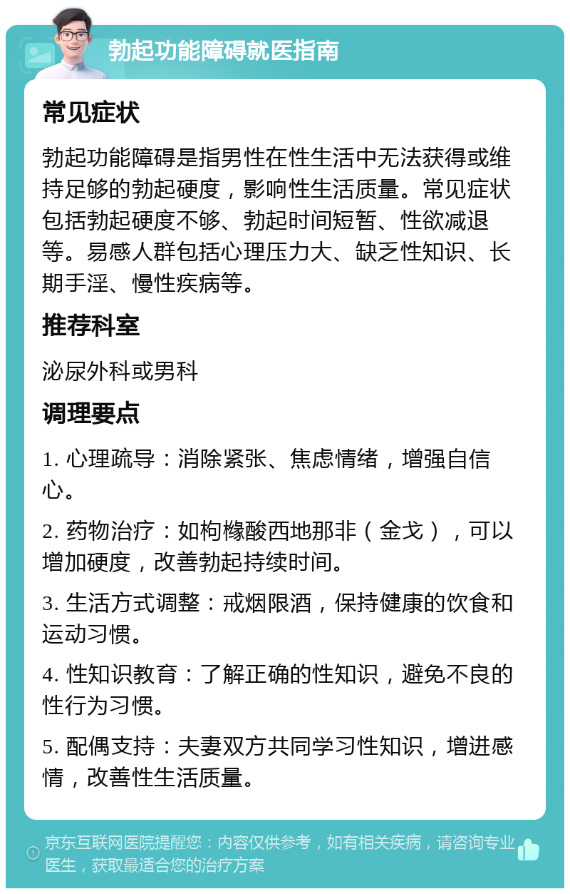 勃起功能障碍就医指南 常见症状 勃起功能障碍是指男性在性生活中无法获得或维持足够的勃起硬度，影响性生活质量。常见症状包括勃起硬度不够、勃起时间短暂、性欲减退等。易感人群包括心理压力大、缺乏性知识、长期手淫、慢性疾病等。 推荐科室 泌尿外科或男科 调理要点 1. 心理疏导：消除紧张、焦虑情绪，增强自信心。 2. 药物治疗：如枸橼酸西地那非（金戈），可以增加硬度，改善勃起持续时间。 3. 生活方式调整：戒烟限酒，保持健康的饮食和运动习惯。 4. 性知识教育：了解正确的性知识，避免不良的性行为习惯。 5. 配偶支持：夫妻双方共同学习性知识，增进感情，改善性生活质量。