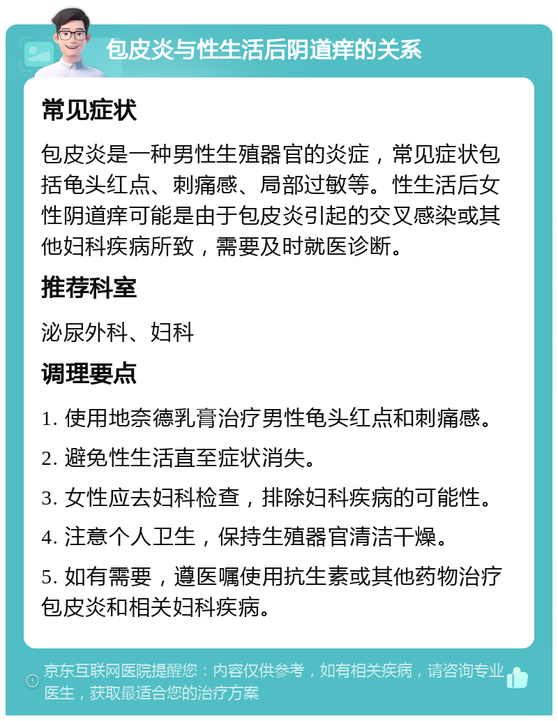 包皮炎与性生活后阴道痒的关系 常见症状 包皮炎是一种男性生殖器官的炎症，常见症状包括龟头红点、刺痛感、局部过敏等。性生活后女性阴道痒可能是由于包皮炎引起的交叉感染或其他妇科疾病所致，需要及时就医诊断。 推荐科室 泌尿外科、妇科 调理要点 1. 使用地奈德乳膏治疗男性龟头红点和刺痛感。 2. 避免性生活直至症状消失。 3. 女性应去妇科检查，排除妇科疾病的可能性。 4. 注意个人卫生，保持生殖器官清洁干燥。 5. 如有需要，遵医嘱使用抗生素或其他药物治疗包皮炎和相关妇科疾病。