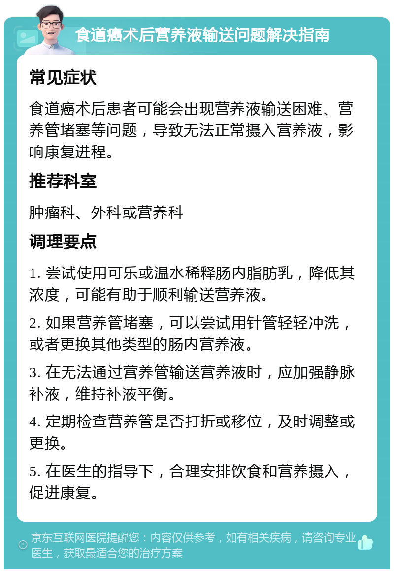 食道癌术后营养液输送问题解决指南 常见症状 食道癌术后患者可能会出现营养液输送困难、营养管堵塞等问题，导致无法正常摄入营养液，影响康复进程。 推荐科室 肿瘤科、外科或营养科 调理要点 1. 尝试使用可乐或温水稀释肠内脂肪乳，降低其浓度，可能有助于顺利输送营养液。 2. 如果营养管堵塞，可以尝试用针管轻轻冲洗，或者更换其他类型的肠内营养液。 3. 在无法通过营养管输送营养液时，应加强静脉补液，维持补液平衡。 4. 定期检查营养管是否打折或移位，及时调整或更换。 5. 在医生的指导下，合理安排饮食和营养摄入，促进康复。