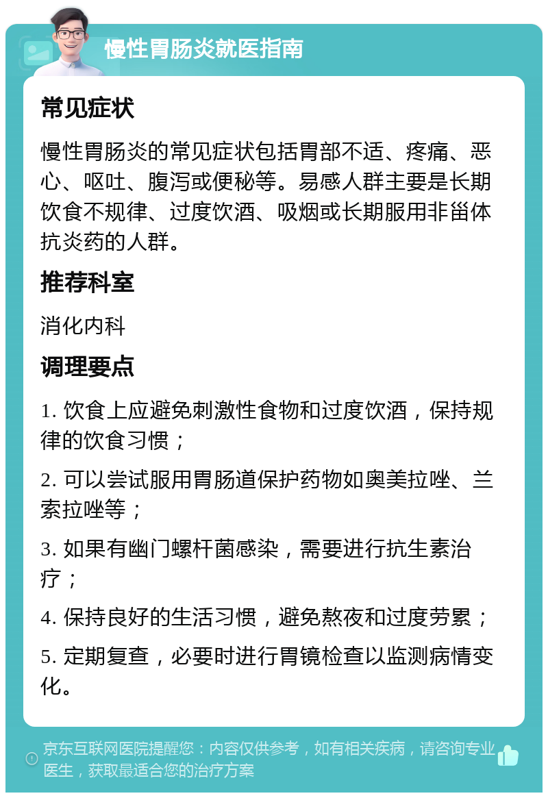 慢性胃肠炎就医指南 常见症状 慢性胃肠炎的常见症状包括胃部不适、疼痛、恶心、呕吐、腹泻或便秘等。易感人群主要是长期饮食不规律、过度饮酒、吸烟或长期服用非甾体抗炎药的人群。 推荐科室 消化内科 调理要点 1. 饮食上应避免刺激性食物和过度饮酒，保持规律的饮食习惯； 2. 可以尝试服用胃肠道保护药物如奥美拉唑、兰索拉唑等； 3. 如果有幽门螺杆菌感染，需要进行抗生素治疗； 4. 保持良好的生活习惯，避免熬夜和过度劳累； 5. 定期复查，必要时进行胃镜检查以监测病情变化。