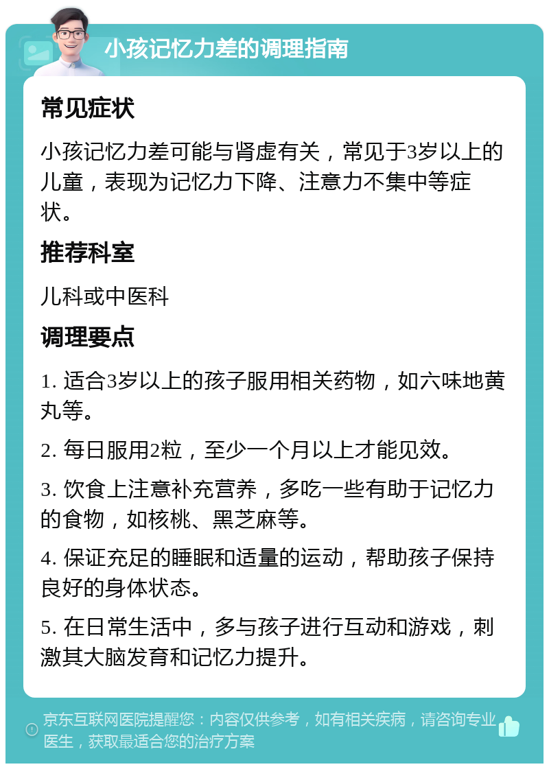 小孩记忆力差的调理指南 常见症状 小孩记忆力差可能与肾虚有关，常见于3岁以上的儿童，表现为记忆力下降、注意力不集中等症状。 推荐科室 儿科或中医科 调理要点 1. 适合3岁以上的孩子服用相关药物，如六味地黄丸等。 2. 每日服用2粒，至少一个月以上才能见效。 3. 饮食上注意补充营养，多吃一些有助于记忆力的食物，如核桃、黑芝麻等。 4. 保证充足的睡眠和适量的运动，帮助孩子保持良好的身体状态。 5. 在日常生活中，多与孩子进行互动和游戏，刺激其大脑发育和记忆力提升。