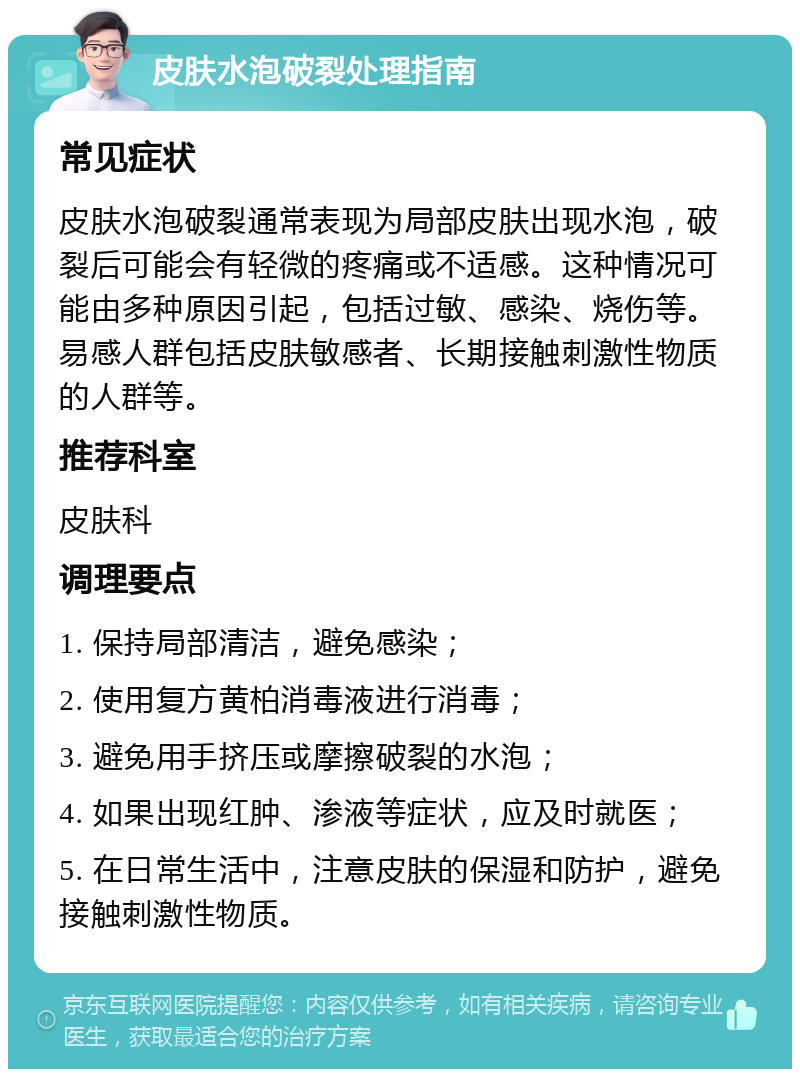 皮肤水泡破裂处理指南 常见症状 皮肤水泡破裂通常表现为局部皮肤出现水泡，破裂后可能会有轻微的疼痛或不适感。这种情况可能由多种原因引起，包括过敏、感染、烧伤等。易感人群包括皮肤敏感者、长期接触刺激性物质的人群等。 推荐科室 皮肤科 调理要点 1. 保持局部清洁，避免感染； 2. 使用复方黄柏消毒液进行消毒； 3. 避免用手挤压或摩擦破裂的水泡； 4. 如果出现红肿、渗液等症状，应及时就医； 5. 在日常生活中，注意皮肤的保湿和防护，避免接触刺激性物质。