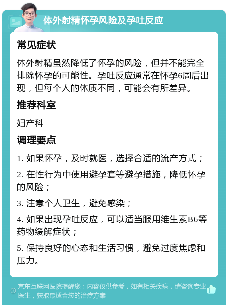 体外射精怀孕风险及孕吐反应 常见症状 体外射精虽然降低了怀孕的风险，但并不能完全排除怀孕的可能性。孕吐反应通常在怀孕6周后出现，但每个人的体质不同，可能会有所差异。 推荐科室 妇产科 调理要点 1. 如果怀孕，及时就医，选择合适的流产方式； 2. 在性行为中使用避孕套等避孕措施，降低怀孕的风险； 3. 注意个人卫生，避免感染； 4. 如果出现孕吐反应，可以适当服用维生素B6等药物缓解症状； 5. 保持良好的心态和生活习惯，避免过度焦虑和压力。