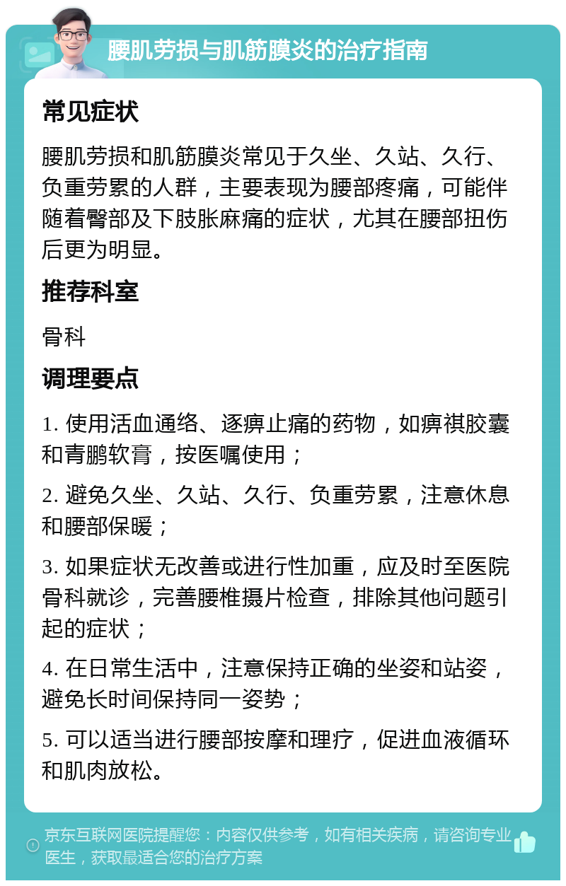 腰肌劳损与肌筋膜炎的治疗指南 常见症状 腰肌劳损和肌筋膜炎常见于久坐、久站、久行、负重劳累的人群，主要表现为腰部疼痛，可能伴随着臀部及下肢胀麻痛的症状，尤其在腰部扭伤后更为明显。 推荐科室 骨科 调理要点 1. 使用活血通络、逐痹止痛的药物，如痹祺胶囊和青鹏软膏，按医嘱使用； 2. 避免久坐、久站、久行、负重劳累，注意休息和腰部保暖； 3. 如果症状无改善或进行性加重，应及时至医院骨科就诊，完善腰椎摄片检查，排除其他问题引起的症状； 4. 在日常生活中，注意保持正确的坐姿和站姿，避免长时间保持同一姿势； 5. 可以适当进行腰部按摩和理疗，促进血液循环和肌肉放松。